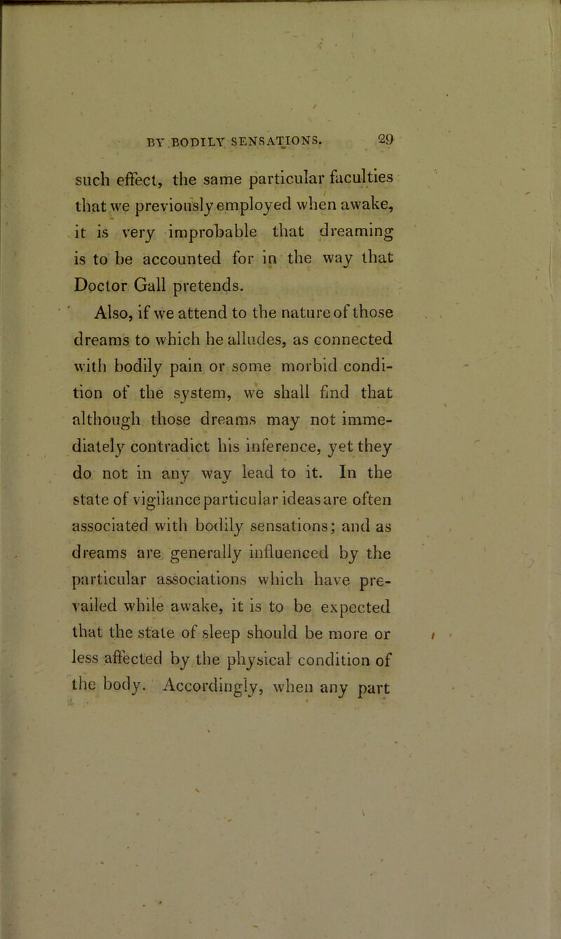 such effect, the same particular faculties that we previously employed when awake, it is very improhable that dreaming is to be accounted for in the way that Doctor Gall pretends. Also, if we attend to the nature of those dreams to which he alludes, as connected with bodily pain or some morbid condi- tion of the system, we shall find that although those dreams may not imme- diately contradict his inference, yet they do not in any wav lead to it. In the state of vigilance particular ideas are often associated with boilily sensations; and as dreams are generally influenced by the particular associations which have pre- vailed while awake, it is to be expected that the state of sleep should be more or less affected by the physical condition of the body. Accordingly, when any part