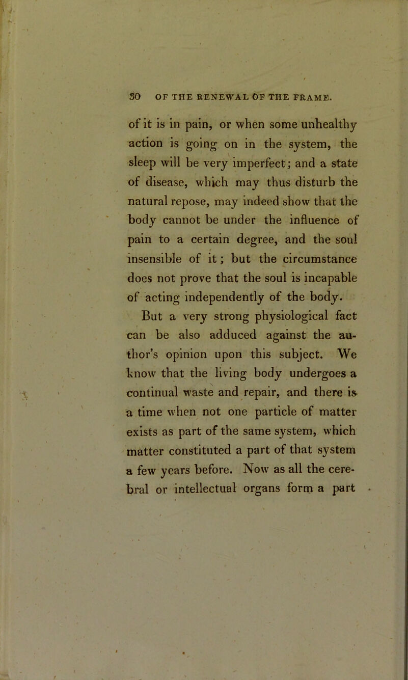 so OF THE RENEWAL OF THE FRAME. of it is in pain, or when some unhealthy- action is going on in the system, the sleep will be very imperfect; and a state of disease, which may thus disturb the natural repose, may indeed show that the body cannot be under the influence of pain to a certain degree, and the soul insensible of it; but the circumstance does not prove that the soul is incapable of acting independently of the body. But a very strong physiological fact can be also adduced against the au- thor’s opinion upon this subject. We hnow that the living body undergoes a continual waste and repair, and there iS' a time when not one particle of matter exists as part of the same system, which matter constituted a part of that system a few years before. Now as all the cere- bral or intellectual organs form a part .