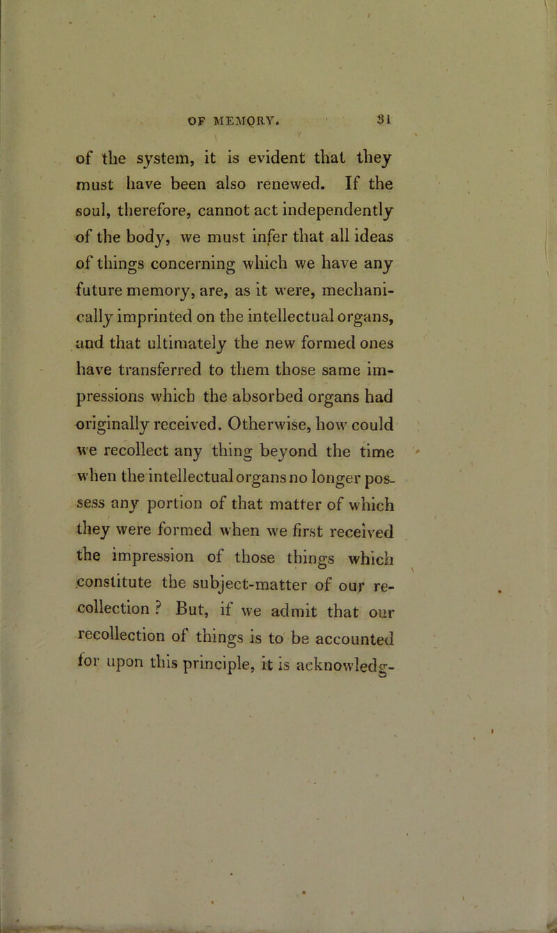 OF MEMORY. SI of the system, it is evident that they must have been also renewed. If the soul, therefore, cannot act independently of the body, we must infer that all ideas of things concerning which we have any future memory, are, as it were, mechani- cally imprinted on the intellectual organs, .and that ultimately the new formed ones have transferred to them those same im- pressions which the absorbed organs had originally received. Otherwise, how could we recollect any thing beyond the time when the intellectual organs no longer pos- sess any portion of that matter of which they were formed when we first received the impression of those things which .constitute the subject-matter of our re- collection ? But, if we admit that our recollection of things is to be accounted for upon this principle, it is acknowledg-