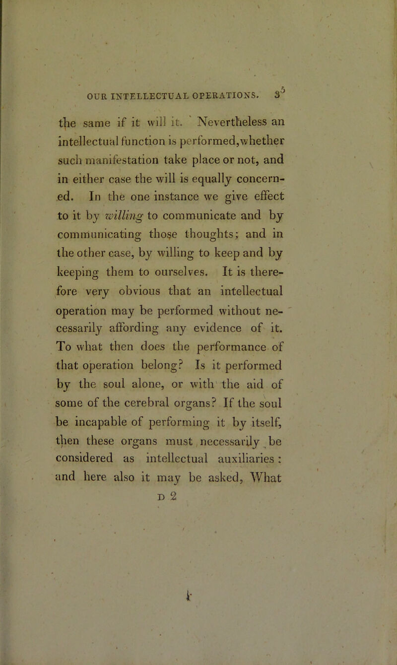 5 OUR INTELLECTUAL OPERATIONS. 3 the same if it will it. Nevertheless an intellectual function is performed,whether such manifestation take place or not, and in either case the will is equally concern- ed. In the one instance we give effect to it by willing to communicate and by communicating tho^e thoughts; and in the other case, by willing to keep and by keeping them to ourselves. It is there- fore very obvious that an intellectual operation may be performed without ne- cessarily affording any evidence of it. To what then does the performance of that operation belong? Is it performed by the soul alone, or with' the aid of some of the cerebral organs? If the soul be incapable of performing it by itself, then these organs must, necessarily ^ be considered as intellectual auxiliaries: and here also it may be asked. What