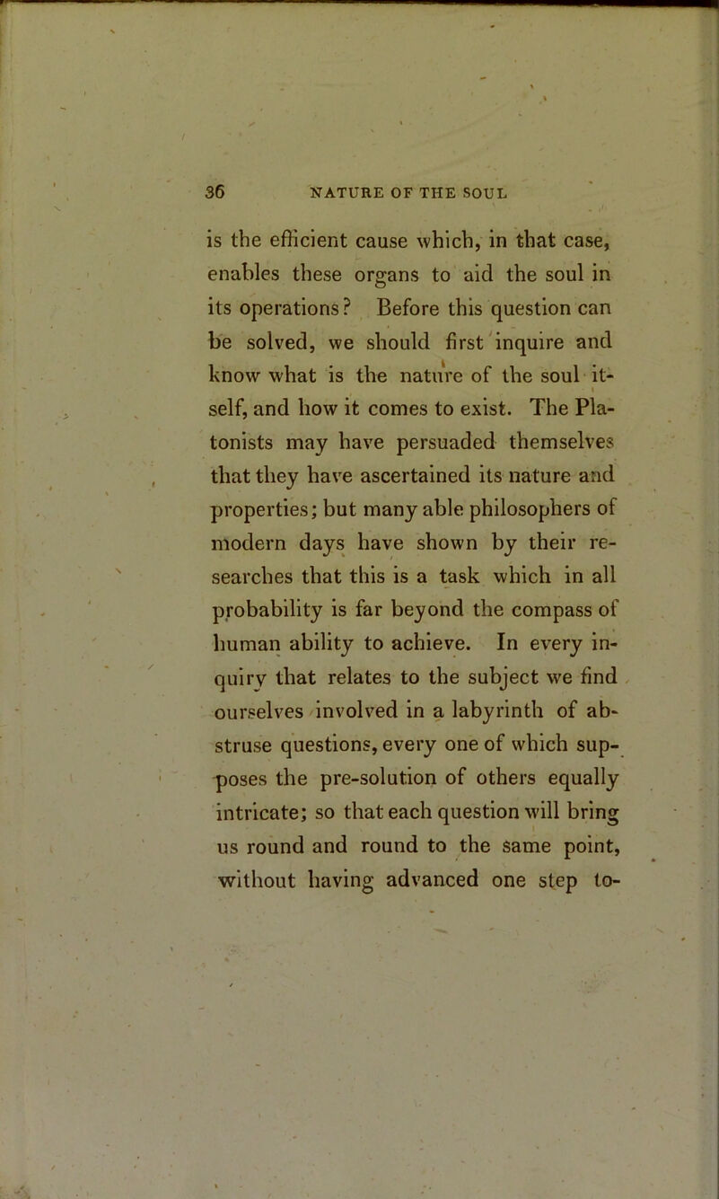 is the efficient cause which, in that case, enables these organs to aid the soul in its operations ? Before this question can be solved, we should first'inquire and know what is the nature of the soul it- I self, and how it comes to exist. The Pla- tonists may have persuaded themselves that they have ascertained its nature and properties; but many able philosophers of modern days have shown by their re- searches that this is a task which in all probability is far beyond the compass of human ability to achieve. In every in- quiry that relates to the subject we find , ourselves involved in a labyrinth of ab- struse questions, every one of which sup- poses the pre-solution of others equally intricate; so that each question will bring us round and round to the same point, without having advanced one step to-