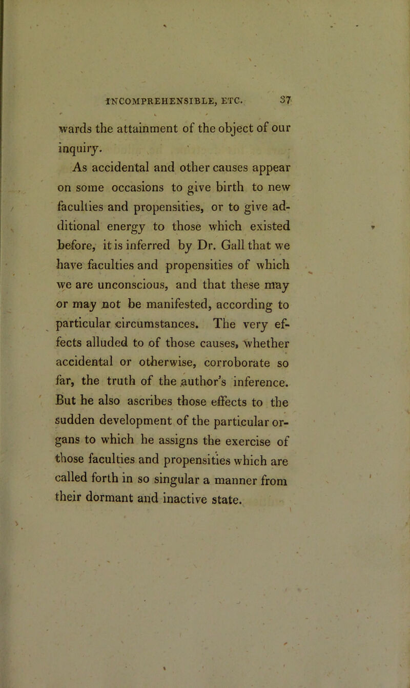 wards the attainment of the object of our inquiry. As accidental and other causes appear on some occasions to give birth to new faculties and propensities, or to give ad- ditional energy to those which existed before, it is inferred by Dr. Gall that we have faculties and propensities of which we are unconscious, and that these may or may not be manifested, according to particular circumstances. The very ef- fects alluded to of those causes, whether accidental or otherwise, corroborate so far, the truth of the author's inference. But he also ascribes those effects to the sudden development of the particular or- gans to which he assigns the exercise of those faculties and propensities which are called forth in so singular a manner from their dormant and inactive state.
