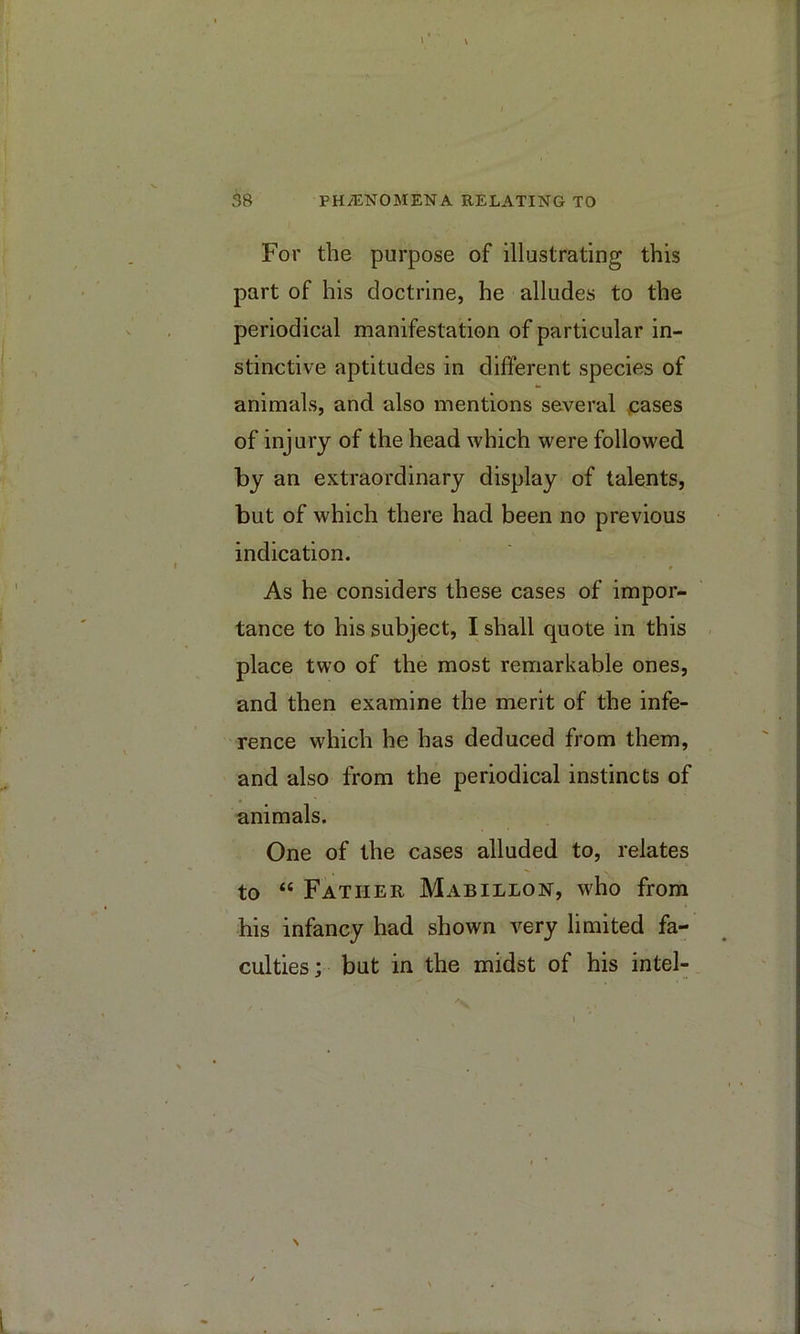 For the purpose of illustrating this part of his doctrine, he alludes to the periodical manifestation of particular in- stinctive aptitudes in different species of animals, and also mentions several jcases of injury of the head which were followed by an extraordinary display of talents, but of which there had been no previous indication. As he considers these cases of impor- tance to his subject, I shall quote in this place two of the most remarkable ones, and then examine the merit of the infe- rence which he has deduced from them, and also from the periodical instincts of animals. One of the cases alluded to, relates to “ Father Mabillon, who from his infancy had shown very limited fa- culties; but in the midst of his intel-