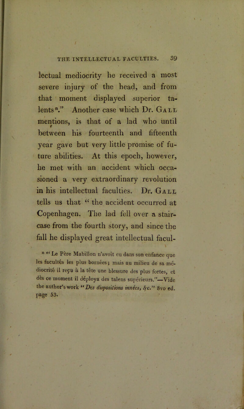 / THE INTELLECTUAL FACULTIES. 39 lectual mediocrity he received a most severe injury of the head, and from that ' moment displayed superior ta- lents/^ Another case which Dr. Gall mentions, is that of a lad who until between his fourteenth and fifteenth year gave but very little promise of fu- ' ture abilities. At this epoch, however, he met with an accident which occa- sioned a very extraordinary revolution in his intellectual faculties. Dr. Gall tells us that “ the accident occurred at Copenhagen. The lad fell over a stair- case from the fourth story, and since the fall he displayed great intellectual facul- \  Le Ptire Mabillon n’avoit eu dans son enfance que les facult^s les plus bornees; mais au milieu de sa me- diocrite il repu k la t^te une blessure des plus fortes, et dks ce moment il deploya des talens superieurs,—Vide the author’s work ** Des dispositions innees, <^c.” 8vo cd. page 53.