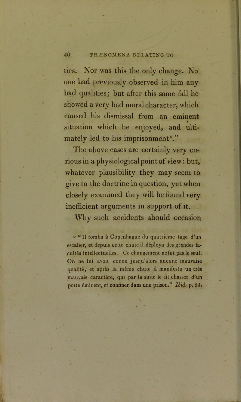 I / 40 PHENOMENA RELATING TO ties. Nor was this the only change. No one had previously observed in him any bad qualities; but after this same fail he showed a very bad moral character, which caused his dismissal from an eminent situation which he enjoyed, and ulti- mately led to his imprisonment®.^^ The above cases are certainly very cu- rious in a physiological point of view: but, whatever plausibility they may seem to give to the doctrine in question, yet when closely examined they will be found very inefficient arguments in support of it. Why such accidents should occasion o “ II tomba a Copenhague du quatrieme tage d’un escalier, et depuis cette chute il d6ploya des grandes fa- cult&s intellectuelles. Ce changeraent nefut pas le seul. On ne lui avoil connu jusqu’alors aucune mauvaise qualite, et apr^s la mfeme chute il manifesta un tri^s mauvais-caractere, qui par la suite le fit chasser d’un poste Eminent, et confiner dans une prison.” Ibid, p. 54.