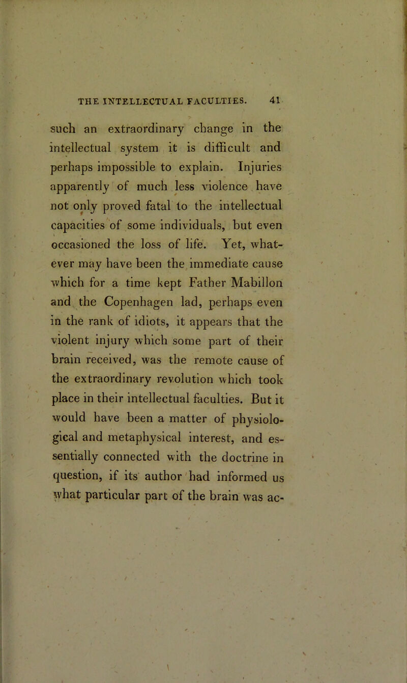 such an extraordinary change in the intellectual system it is difficult and perhaps impossible to explain. Injuries apparently of much less violence have not only proved fatal to the intellectual capacities of some individuals, but even I occasioned the loss of life. Yet, what- ever may have been the immediate cause which for a time kept Father Mabillon and the Copenhagen lad, perhaps even in the rank of idiots, it appears that the violent injury which some part of their brain received, was the remote cause of the extraordinary revolution which took place in their intellectual faculties. But it would have been a matter of physiolo- gical and metaphysical interest, and es- sentially connected with the doctrine in question, if its author'had informed us what particular part of the brain was ac-