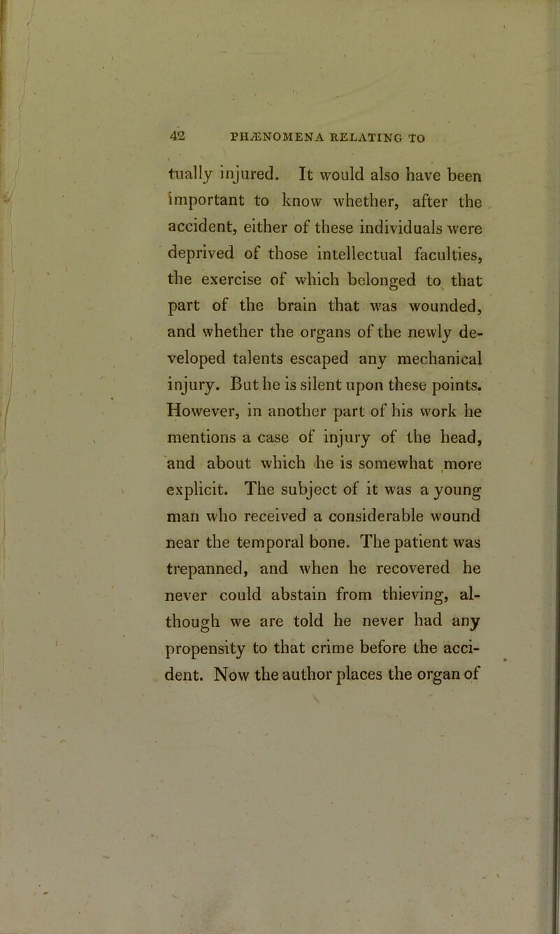 tually injured. It would also have been important to know whether, after the accident, either of these individuals were deprived of those intellectual faculties, the exercise of which belonged to that part of the brain that Avas wounded, and whether the organs of the newly de- veloped talents escaped any mechanical injury. But he is silent upon these points. However, in another part of his work he mentions a case of injury of the head, 'and about which «he is somewhat more I explicit. The subject of it was a young man who received a considerable wound near the temporal bone. The patient was trepanned, and when he recovered he never could abstain from thieving, al- though we are told he never had any propensity to that crime before the acci- dent. Now the author places the organ of