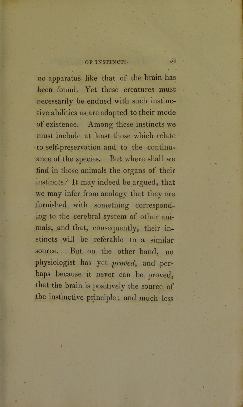 OF INSTINCTS, 53 BO apparatus like that of the brain has been found. Yet these creatures must necessarily be endued with such instinc- tive abilities as are adapted to their mode of existence. Among these instincts we must.include at least those which relate 'to self-preservation and to the continu- ance of the species. But where shall we find in those animals the organs of their instincts.^ It may indeed be argued, that we may infer from analogy that they are furnished with something correspond- ing to the cerebral system of other ani- mals, and that, consequently, their in- stincts will be referable to a similar source. But on the other hand, no physiologist has yet proved, and per- haps because it never can be proved, that the brain is positively the source of the instinctive principle; and much less I