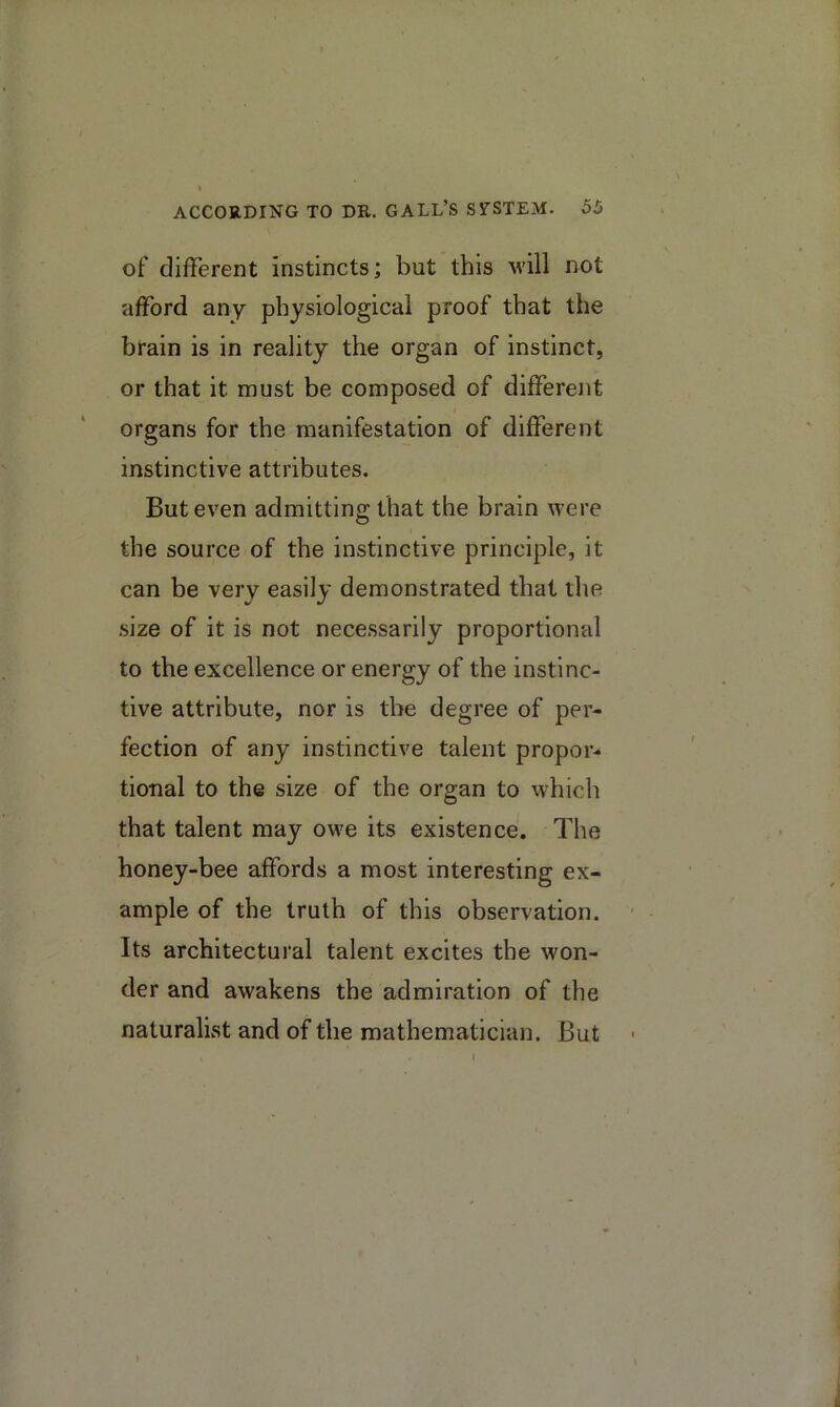 of different instincts; but this will not afford any physiological proof that the brain is in reality the organ of instinct, or that it must be composed of differeiit organs for the manifestation of different instinctive attributes. But even admitting that the brain were the source of the instinctive principle, it can be very easily demonstrated that the .size of it is not necessarily proportional to the excellence or energy of the instinc- tive attribute, nor is tbe degree of per- fection of any instinctive talent propor- tional to the size of the organ to which that talent may owe its existence. The honey-bee affords a most interesting ex- ample of the truth of this observation. Its architectural talent excites the won- der and awakens the admiration of the naturalist and of the mathematician. But