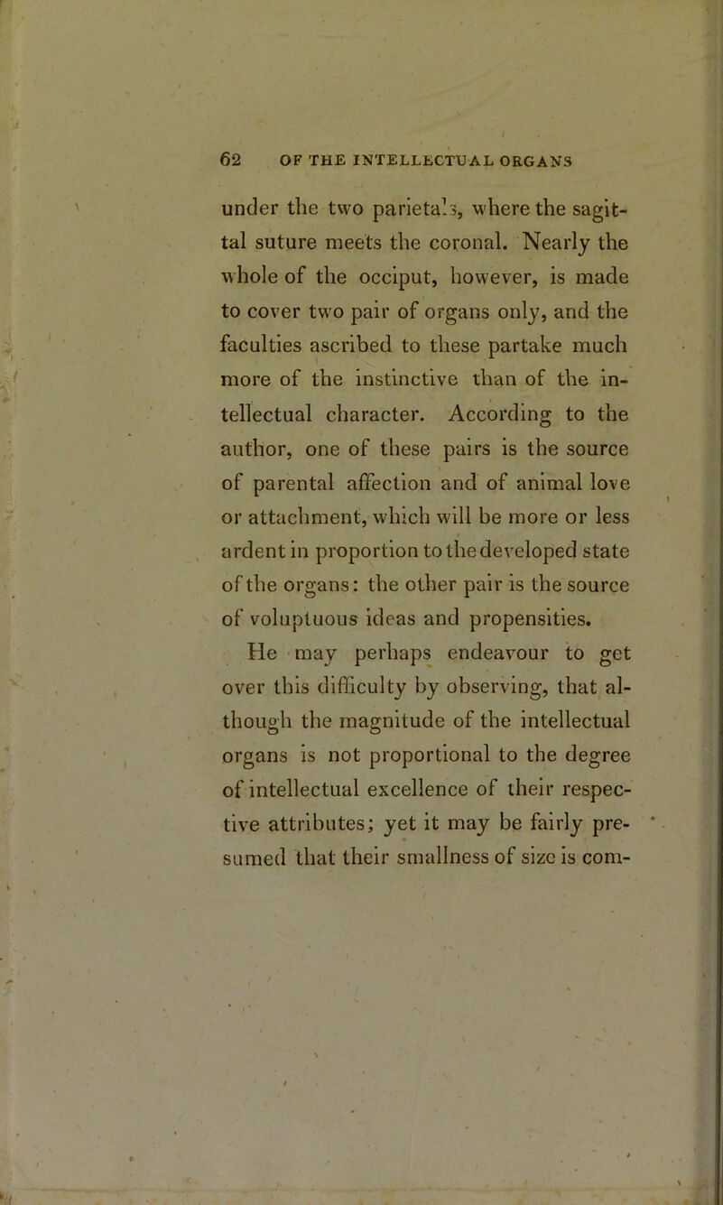 under the two parietals, where the sagit- tal suture meets the coronal. Nearly the whole of the occiput, however, is made to cover two pair of organs only, and the faculties ascribed to these partake much more of the instinctive than of the in- tellectual character. According to the author, one of these pairs is the source of parental affection and of animal love or attachment, which will be more or less ardent in proportion to the developed state of the organs: the other pair is the source of voluptuous ideas and propensities. He may perhaps endeavour to get over this difficulty by observing, that al- though the magnitude of the intellectual organs is not proportional to the degree of intellectual excellence of their respec- tive attributes; yet it may be fairly pre- sumed that their smallness of size is com-