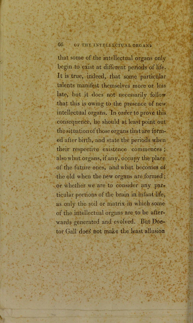 f ‘ * that some of the intellectual organs only begin to exist at different periods of life. It is true, indeed, that some particular talents manifest themselves more or less late, but it does not necessarily follow that this is owing to the presence of new intellectual organs. In order to prove this consequence, he should at least point out the situation of those organs that are form- ed after birth, and state the periods when their respective existence commences ; ‘ also what organs, if any, occupy the place of the future ones, and what becomes of the old when the new organs are.formed; or whether we are to consider any par- ticular portions of the brain in infant life, as only the soil or matrix in which some of the intellectual organs are to be after- w'ards generated and evolved. But Doc- tor Gall does’ not make the least allusion