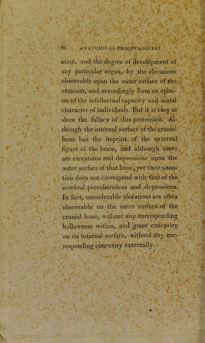 atlon, and the degree of development of any particular organ, by the elevations observable upon the outer surface of the cranium, and accordingly Form an opini- on of the intellectual capacity and moral character of individuals. But it is easy to show the fallacy of this pretension. Al- though the internal surface of the cranial bone has the imprint of the external figure of the brain, and although there are elevations and depressions upon the outer surface of that bone, vet their situa- tion does not correspond with that of the cerebral protuberances and depressions. In fact, considerable elevations are often observable' on the outer surface of the cranial bone, without any corresponding hollowness within, and great concavity on its internal surface, without any cor- responding convexity externally.