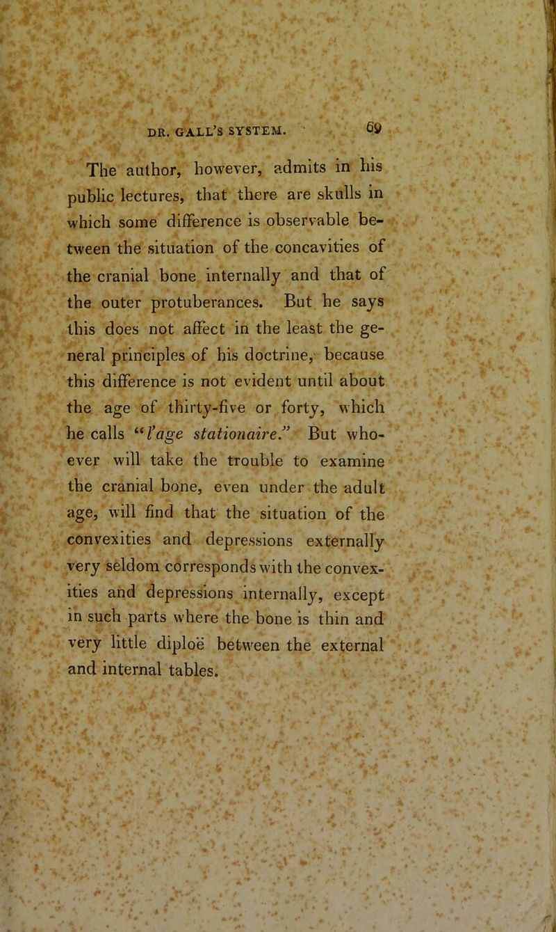 The author, however, admits in his public lectures, that there are skulls in which some difference is observable be- tween the situation of the concavities of the cranial bone internally and that of the outer protuberances. But he says this does not affect in the least the ge- neral principles of his doctrine, because this difference is not evident until about the age of thirty-five or forty, which he calls stationaire.” But who- ever will take the trouble to examine the cranial bone, even under the adult age, will find that the situation of the convexities and depressions externally very seldom corresponds with the convex- ities and depressions internally, except in such parts where the bone is thin and very little diploe between the external and internal tables.