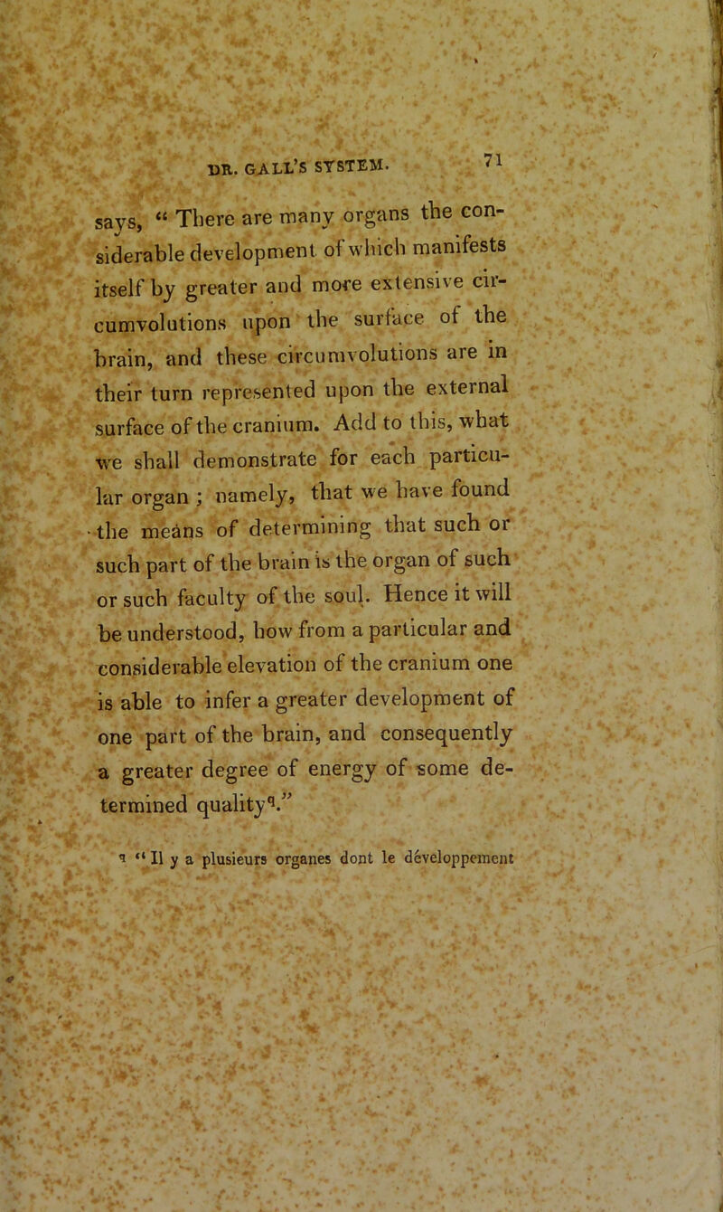 says, “ There are many organs the con- siderable development of which manifests itself by greater and more extensive cii- cumvolutions upon the surface of the brain, and these circumvolutions are in their turn represented upon the external surface of the cranium. Add to this, what we shall demonstrate for each particu- lar organ j namely, that we have found “ the me^ns of determining that such or such part of the brain is the organ of such or such faculty of the soul. Hence it will be understood, how from a particular and considerable elevation of the cranium one is able to infer a greater development of one part of the brain, and consequently a greater degree of energy of some de- termined quality ^ “ II y a plusieurs organes dont le developpemeiit