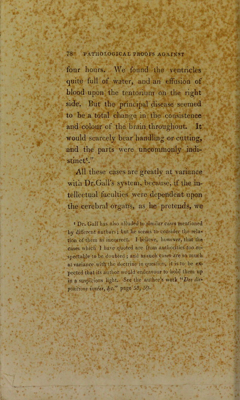 four hours. We .found the ventricles quite full of waiter, and ah effusion of blood upon the tentorium bn the right side. But the- principal disease seemed to be a total change in the .consistence and colour of the brain.throughout. It' would scarcel}^ bear handling or cutting, and the parts were uncommonly indi- stinct^.” All these cases are greatly at variance with Dr-GalFs system, because, if the in- tellectual faculties were dependent upon the cerebral organs, as. he pretends, we ‘ Dr. Gall has also alluded to similar cases mentioned by different authors ; but,he seems to-consider tlje rela- tion of them ns iucQjrect. I believe, however, that the cases which I have quoted arc from authorities too re- spectable to be doubted ; and as such Cases are so much at variance with the doctrihe'in question, it is to be ex- pected that its author would endeavour to hold them up in a suspicious light.- See the author’s work^“Dff5 dis’- positions in^ees^ page aS,-59. -