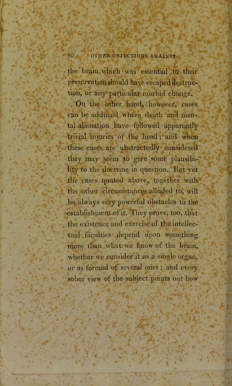 the brain which was essentiah to their preservation should have escaped destruc- tion, or any particular morbid change. . On the other hand, however, cases can be adduced where death and men- tal alienation have followed apparently trivial injuries of the head; and when -these cases are abstractedly considered ' r ■ they may seem to give some plausibi- lity to the doctrine in question. But yet the cases quoted above, together with the other circumstancejs alluded to, will be always veVy powerful obstacles to the ■establishment of it. They prove, too, that the existence and exercise of the intellec- tual faculties depend upon something more than what we know of the brain, whether we consider it as a single organ, or as formed of several ones; and every sober view of the subject points out how