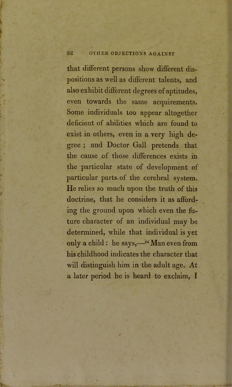 that different persons show different dis- positions as well as different talents, and also exhibit different degrees of aptitudes, even towards the same acquirements. Some individuals loo appear altogether deficient of abilities which are found to exist in others, even in a very high de- gree ; and Doctor Gall pretends that the cause..of those differences exists in the particular state of development of particular parts-of the cerebral system. He relies so much upon the truth of this doctrine, that he considers it as afford- ing the ground upon which even the fu- ture character of an individual may be determined, while that individual is yet only a child: he says,—“ Man even from his childhood indicates the character that will distinguish him in the adult age. At a later period he is heard to exclaim, I