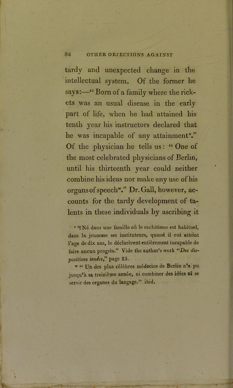 tardy and unexpected change in the intellectual system. Of the former he says:—“ Born of a family where the rick- ets was an usual disease in the early part of life, when he had attained his tenth year his instructors declared that he was incapable of any attainments” Of the physician he tells us: “ One of the most celebrated physicians of Berlin, until his thirteenth year could neither combine his ideas nor make any use of his organs of speech Dr. Gall, however, ac- counts for the tardy development of ta- lents in these individuals by ascribing it ‘SNe dans une famille oil le rachitisme est habiluel, dans la jeunesse ses instituteurs, quand il eut atteint I'age dedix ans, le declar^rentenlierement incapable de faire aucun progrfes.” Vide the author’s work dis- positions innies” page 25. « “ Uh des plus cel^bres medecins de Berlin n’a pu jusqu’a sa treizi^me annee, ni combiner des id^es ni se servir des organes du langage.” ibid. I