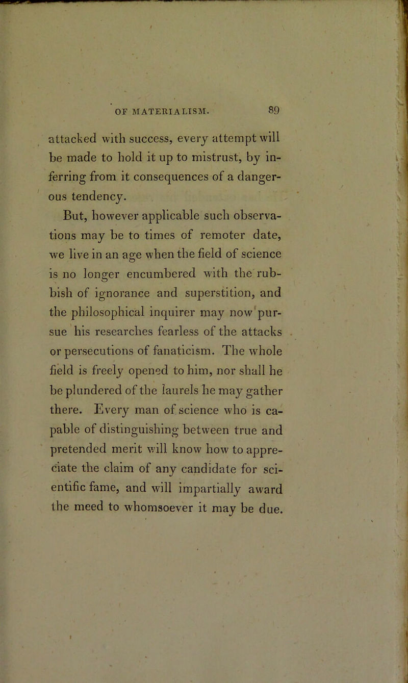 attacked with success, every attempt will be made to hold it up to mistrust, by in- ferring from it consequences of a danger- ous tendency. But, however applicable such observa- tions may be to times of remoter date, we live in an age when the field of science is no longer encumbered with the rub- bish of ignorance and superstition, and the philosophical inquirer may now pur- sue his researches fearless of the attacks or persecutions of fanaticism. The whole field is freely opened to him, nor shall he be plundered of the laurels he may gather there. Every man of science who is ca- pable of distinguishing between true and pretended merit vdll know how to appre- ciate the claim of any candidate for sci- entific fame, and will impartially award the meed to whomsoever it may be due.