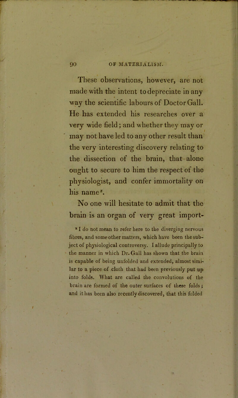 These observations, however, are not made with the intent to depreciate in any way the scientific labours of Doctor Gall. He has extended his researches over a ver}’' wide field; and whether they may or may not have led to any other result than the very interesting discovery relating to the dissection of the brain, that alone ought to secure to him the respect of the ph3^siologist, and confer immortality on his name^ No one will hesitate to admit that the brain is an organ of very great import- I * I do not mean to refer here to the diverging nervous fibres, and some other matters, which have been the sub- ject of physiological controversy. I allude principally to the manner in which Dr. Gall has shown that the brain is capable of being unfolded and extended, almost simi- lar to a piece of cloth that had been previously put up into folds. What are called the convolutions of the brain are formed of the outer surfaces of these folds; and it has been also recently discovered, that this folded