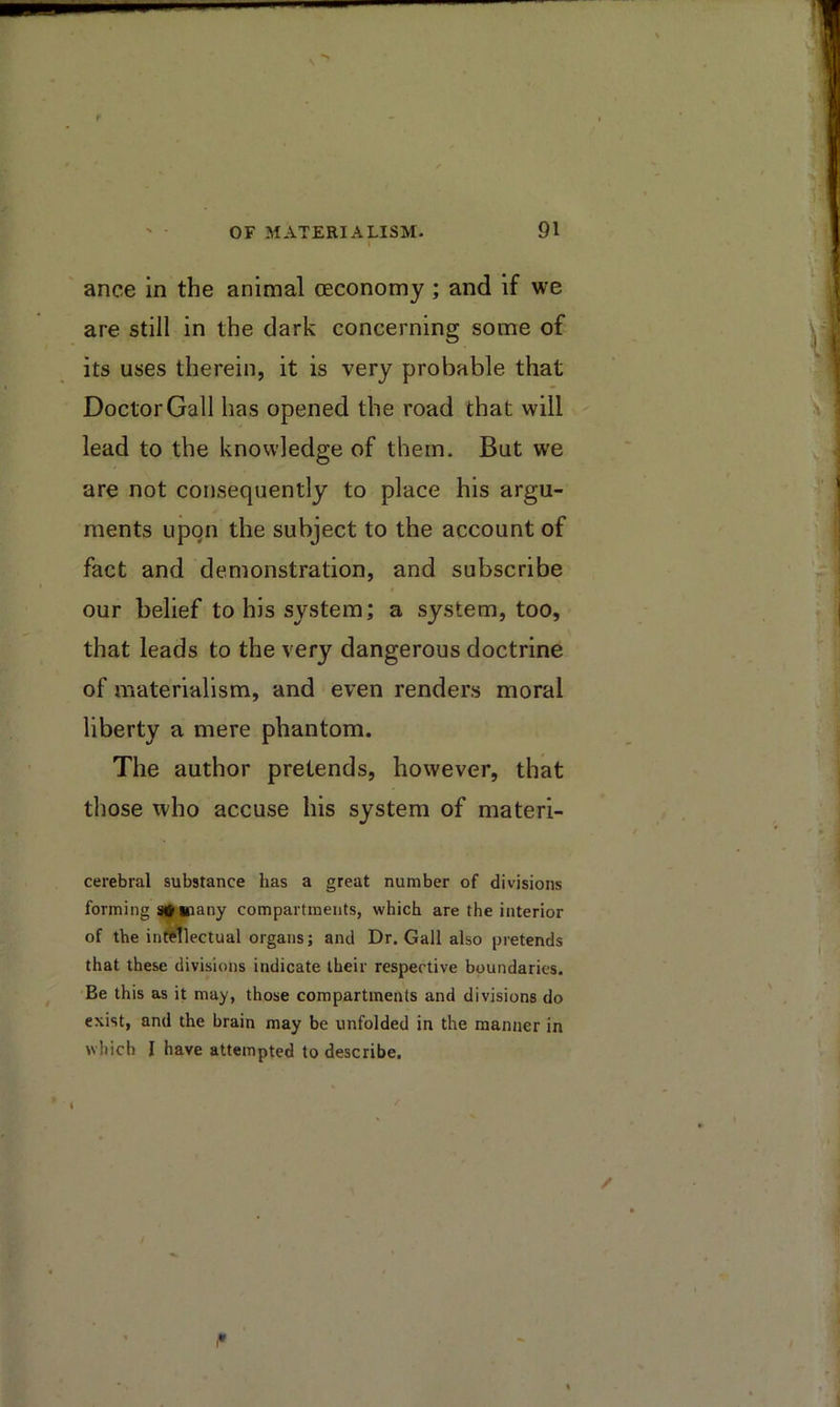 ance in the animal (Economy; and if we are still in the dark concerning some of its uses therein, it is very probable that Doctor Gall has opened the road that will lead to the knowledge of them. But we are not consequently to place his argu- ments upon the subject to the account of fact and demonstration, and subscribe our belief to his system; a system, too, that leads to the very dangerous doctrine of materialism, and even renders moral liberty a mere phantom. The author pretends, however, that those who accuse his system of materi- cerebral substance has a great number of divisions forming sfiiiany compartments, which are the interior of the indllectual organs; and Dr. Gall also pretends that these divisions indicate their respective boundaries. Be this as it may, those compartments and divisions do exist, and the brain may be unfolded in the manner in which I have attempted to describe.