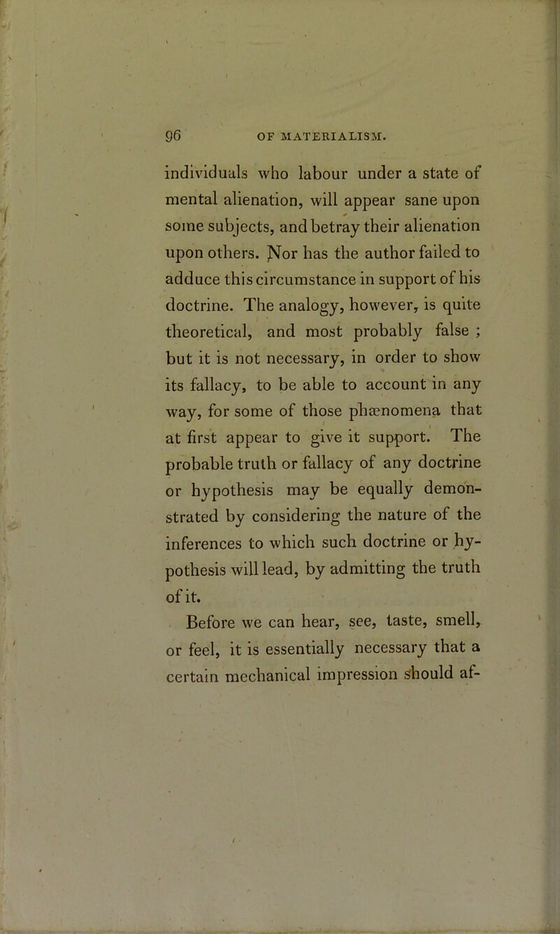 individuals who labour under a state of mental alienation, will appear sane upon some subjects, and betray their alienation upon others. ]M^or has the author failed to adduce this circumstance in support of his doctrine. The analogy, however, is quite theoretical, and most probably false ; but it is not necessary, in order to show its fallacy, to be able to account in any way, for some of those phaenomena that at first appear to give it support. The probable truth or fallacy of any doctrine or hypothesis may be equally demon- strated by considering the nature of the inferences to which such doctrine or hy- pothesis will lead, by admitting the truth of it. Before we can hear, see, taste, smell, or feel, it is essentially necessary that a certain mechanical impression should af-