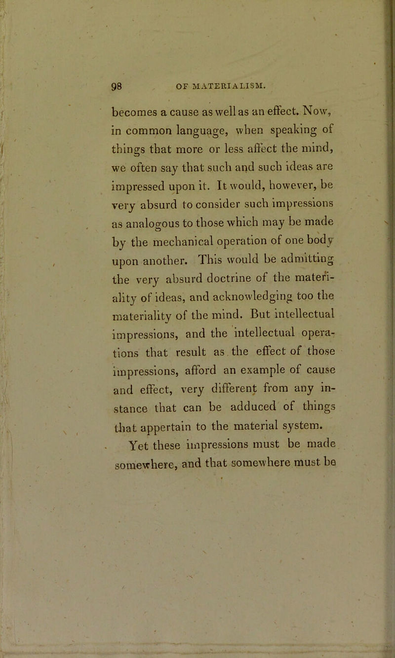 becomes a cause as well as an effect. Now, in common language, when speaking of things that more or less affect the mind, we often say that such and such ideas are impressed upon it. It would, however, be very absurd to consider such impressions as analoD-ous to those which may be made by the mechanical operation of one body upon another. This would be admitting the very absurd doctrine of the materi- ality of ideas, and acknowledging too the materiality of the mind. But intellectual impressions, and the intellectual opera- tions that result as the effect of those impressions, afford an example of cause and effect, very different from any in- stance that can be adduced of things tliat appertain to the material system. Yet these impressions must be made somewhere, and that somewhere must be