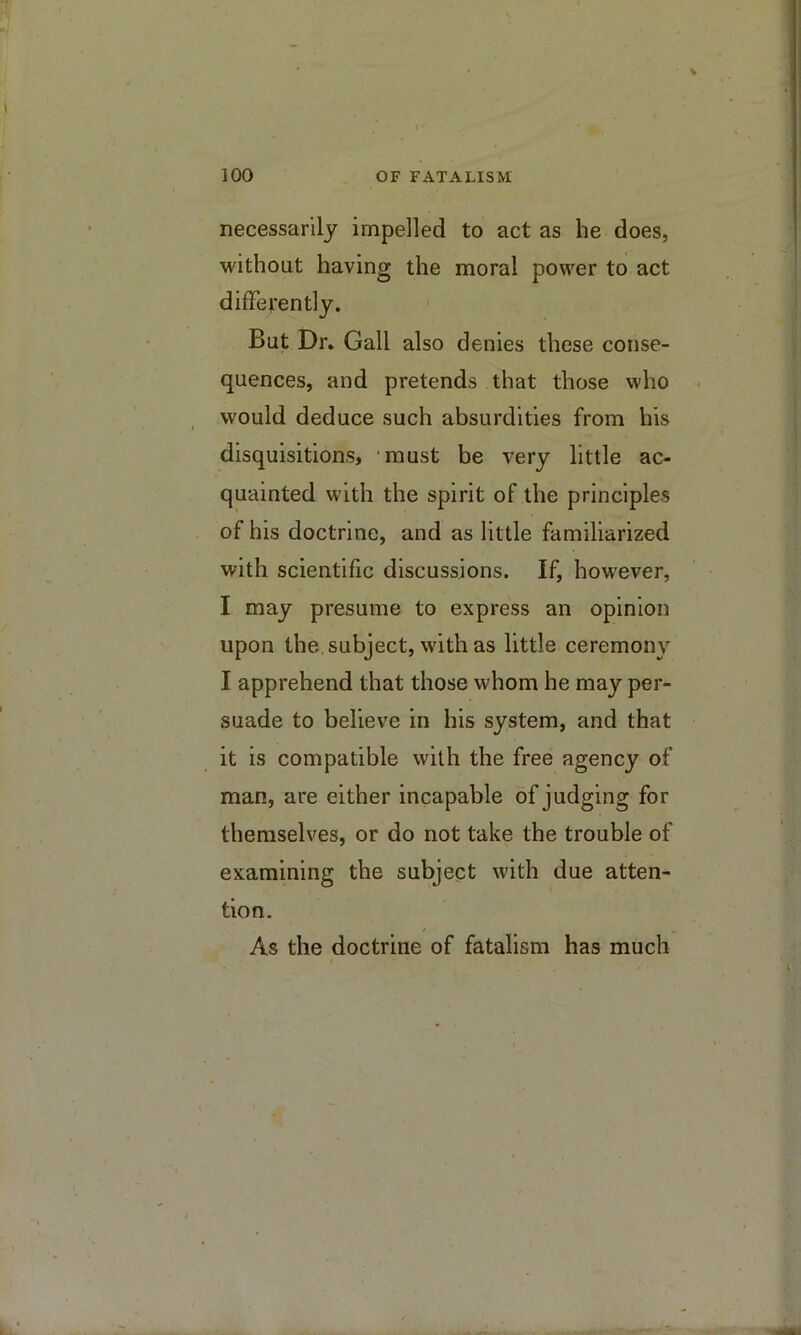 necessarily impelled to act as he does, without having the moral power to act differently. ' But Dr. Gall also denies these conse- quences, and pretends that those who would deduce such absurdities from his disquisitions, ‘must be very little ac- quainted with the spirit of the principles of his doctrine, and as little familiarized with scientific discussions. If, however, I may presume to express an opinion upon the. subject, with as little ceremony I apprehend that those whom he may per- suade to believe in his system, and that it is compatible with the free agency of man, are either incapable of judging for themselves, or do not take the trouble of examining the subject with due atten- tion. As the doctrine of fatalism has much