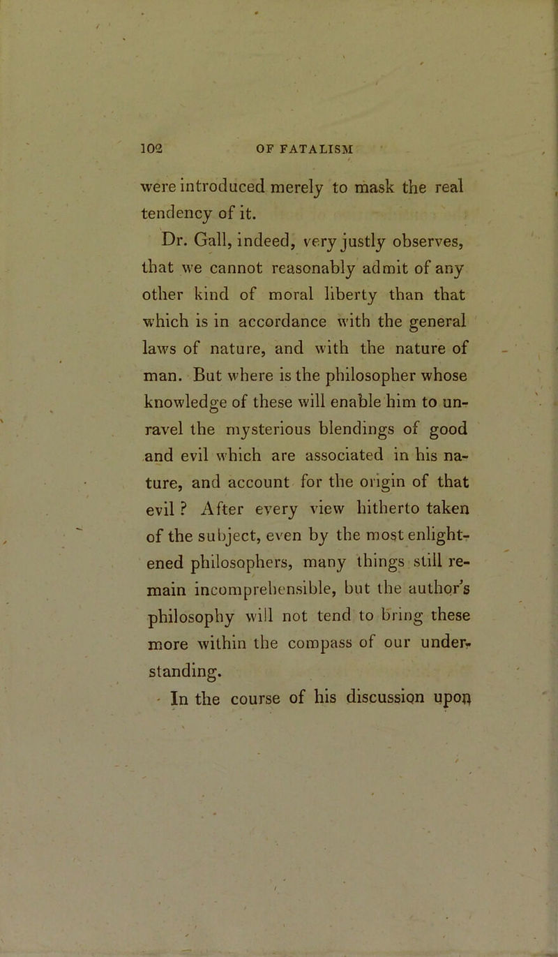 were introduced merely to mask the real tendency of it. Dr. Gall, indeed, very justly observes, that we cannot reasonably admit of any other kind of moral liberty than that which is in accordance with the general laws of nature, and with the nature of man. But where is the philosopher whose knowledge of these will enable him to un- ravel the mysterious blendings of good and evil which are associated in his na- ture, and account for the origin of that evil ? After every view hitherto taken of the subject, even by the most enlight- ened philosophers, many things still re- main incomprehensible, but the author’s philosophy will not tend to bring these more within the compass of our under?, standing. ' In the course of his discussion upon