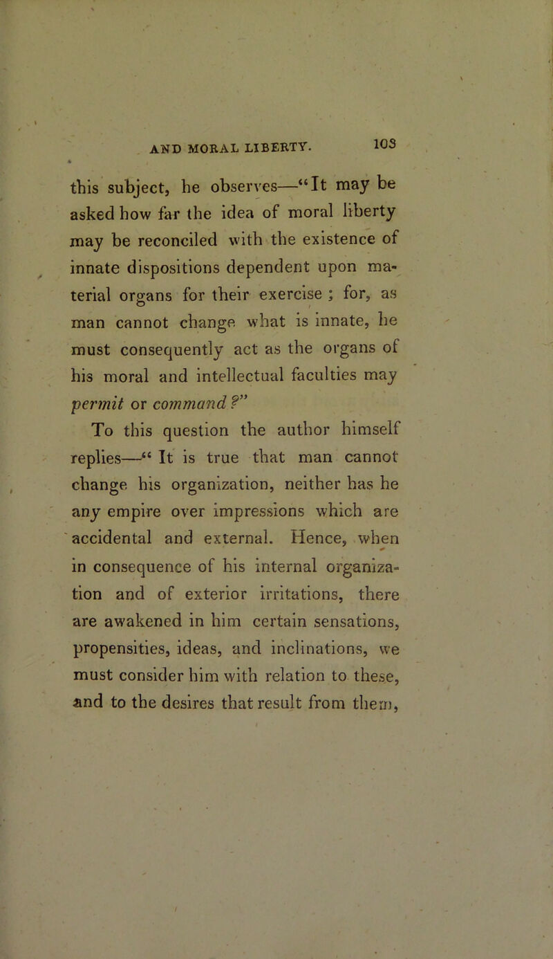 this subject, he observes—“It may be asked how far the idea of moral liberty may be reconciled with the existence of innate dispositions dependent upon ma- terial organs for their exercise ; for, as man cannot change what is innate, he must consequently act as the organs of his moral and intellectual faculties may permit or command To this question the author himself replies—It is true that man cannot change his organization, neither has he ' any empire over impressions which are ' accidental and external. Hence, when in consequence of his internal organiza- tion and of exterior irritations, there are awakened in him certain sensations, propensities, ideas, and inclinations, we must consider him w'ith relation to these, and to the desires that result from them, /