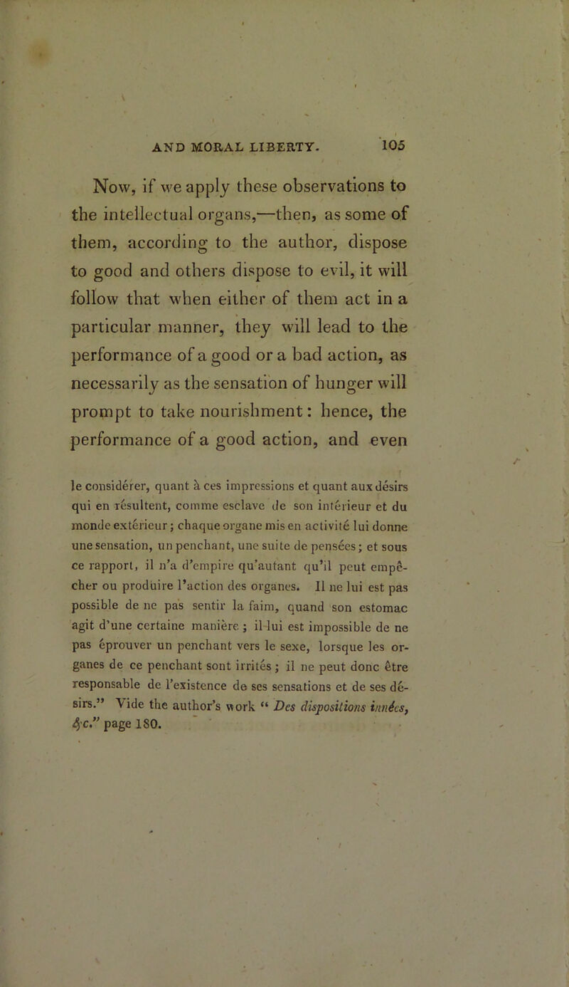 Now, if we apply these observations to the intellectual organs,—then, as some of them, according to the author, dispose to good and others dispose to evil, it will follow that when either of them act in a particular manner, they will lead to the performance of a good or a bad action, as necessarily as the sensation of hunger will prompt to take nourishment: hence, the performance of a good action, and even le considerer, quant k ces impressions et quant auxdesirs qui en rfesultent, comme esclave de son interieur et du monde ext6rieur; chaque organe mis en aclivite lui donne unesensation, un penchant, une suite de pensees; et sous ce rapport, il n’a d’empire qu’autant qu’il pcut empe- cher ou prodiiire I’action des organes. II iie lui est pas possible de ne pas sentir la faim, quand son estomac agit d’une certaine maniere ; il lui est impossible de ne pas 6prouver un penchant vers le sexe, lorsque les or- ganes de ce penchant sont irrites ; il ne pent done fetre responsable de I’existence de ses sensations et de ses de- sirs.” Vide the author’s work “ Des dispositions inndcs, 4’C.” page ISO.