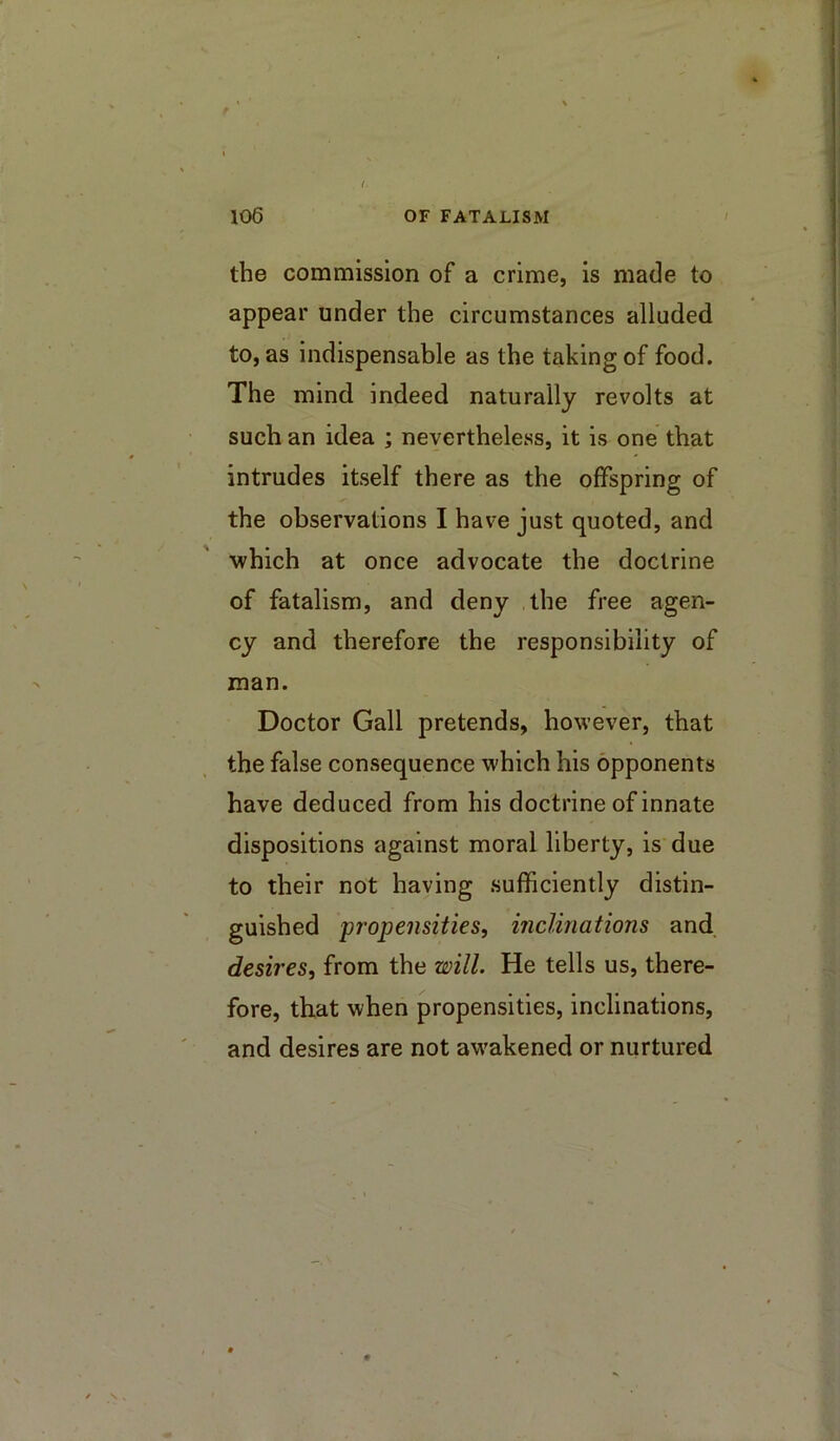 the commission of a crime, is made to appear under the circumstances alluded to, as indispensable as the taking of food. The mind indeed naturally revolts at such an idea ; neyertheless, it is one that intrudes itself there as the offspring of the observations I have just quoted, and which at once advocate the doctrine of fatalism, and deny the free agen- cy and therefore the responsibility of man. Doctor Gall pretends, however, that the false consequence which his opponents have deduced from his doctrine of innate dispositions against moral liberty, is due to their not having sufficiently distin- guished 'propensities, mcUnations and desires, from the will. He tells us, there- fore, that when propensities, inclinations, and desires are not awakened or nurtured