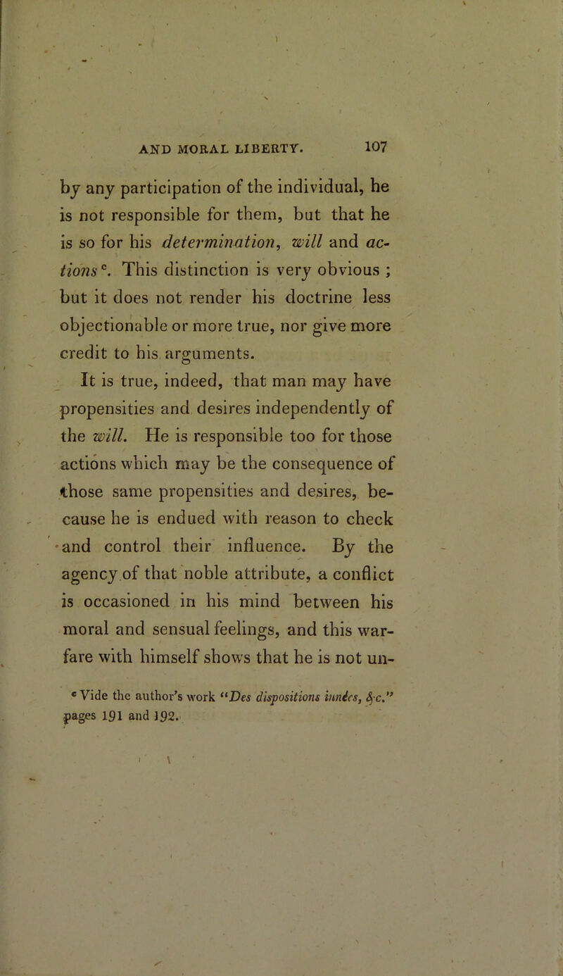 by any participation of the individual, he is not responsible for them, but that he is so for his determination, will and ac~ lions’^. This distinction is very obvious ; but it does not render his doctrine less objectionable or more true, nor give more credit to his arguments. It is true, indeed, that man may have propensities and desires independently of the will. He is responsible too for those actions which may be the consequence of those same propensities and desires, be- cause he is endued with reason to check ♦and control their influence. By the agency of that noble attribute, a conflict is occasioned in his mind between his moral and sensual feelings, and this w^ar- fare with himself shows that he is not un- * Vide the author’s work “Des dispositions innics, ^ c.” pages 191 and 192. \ I