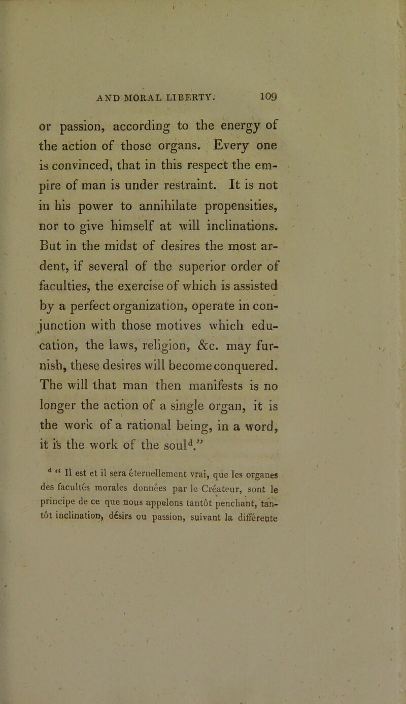 AND MORAL LIBERTY. 109 or passion, according to the energy of the action of those organs. Every one is convinced, that in this respect the em- pire of man is under restraint. It is not in his power to annihilate propensities, nor to give himself at will inclinations. But in the midst of desires the most ar- dent, if several of the superior order of faculties, the exercise of which is assisted by a perfect organization, operate in con- junction with those motives which edu- cation, the laws, religion. See. may fur- nish, these desires will become conquered. The will that man then manifests is no longer the action of a single organ, it is the work of a rational being, in a word, it is the work of the soul*^.'^ “ II est ct il sera eterneilement vrai, que les organes des facultes morales donnees par le Createur, sont le principe de ce que nous appelons tant6t penchant, tan- tOt inclinatioir, desirs ou passion, suivant la differente