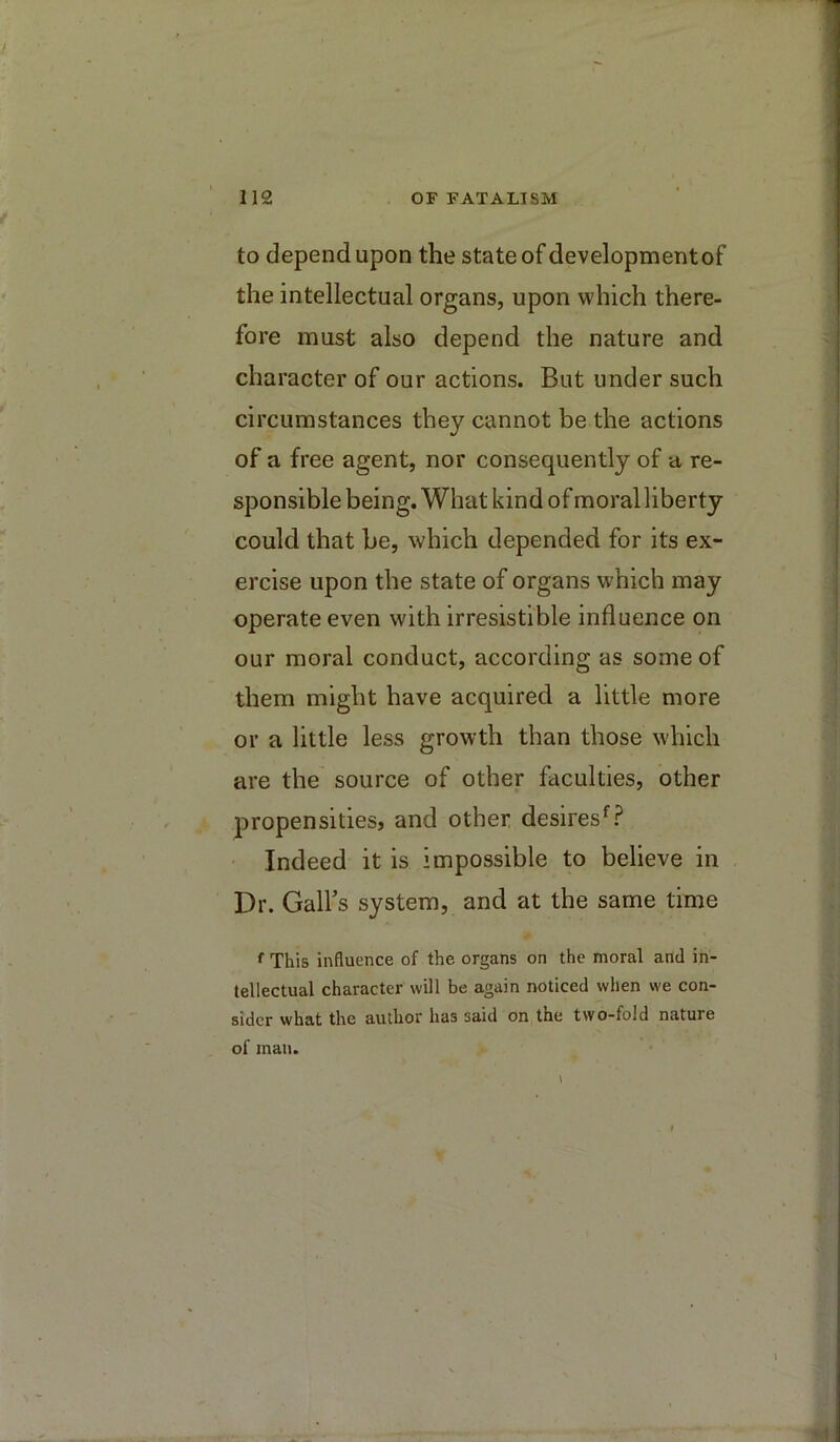 to depend upon the state of development of the intellectual organs, upon which there- fore must also depend the nature and character of our actions. But under such circumstances they cannot be the actions of a free agent, nor consequently of a re- sponsible being. What kind of moral liberty could that be, which depended for its ex- ercise upon the state of organs which may operate even with irresistible influence on our moral conduct, according as some of them might have acquired a little more or a little less growth than those which are the source of other faculties, other propensities, and other desires^? Indeed it is impossible to believe in Dr. Gall’s system, and at the same time This influence of the organs on the moral and in- tellectual character will be again noticed when we con- sider what the author has said on the two-fold nature of man.