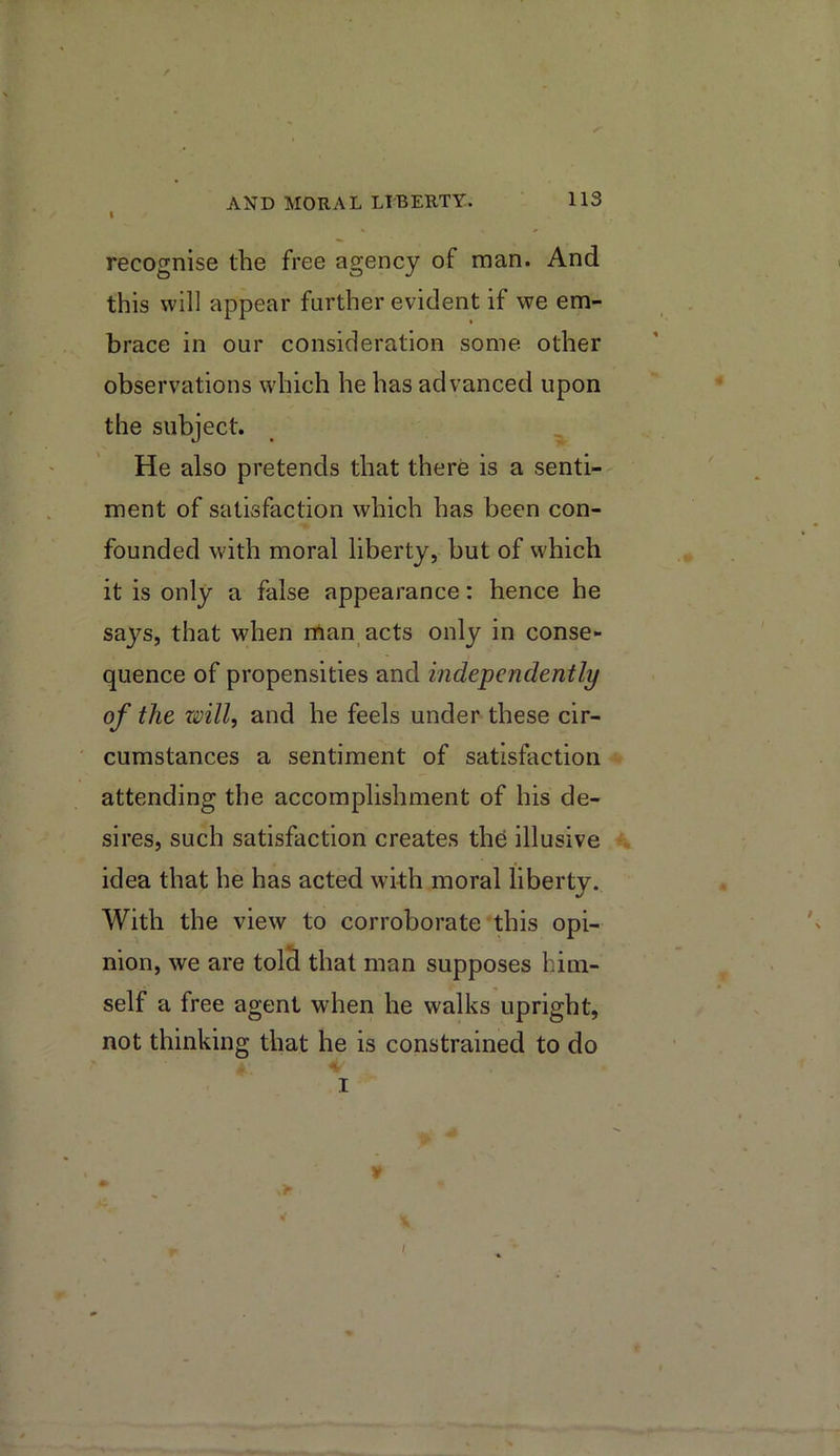 I recognise the free agency of man. And this will appear further evident if we em- brace in our consideration some other observations which he has advanced upon the subject. He also pretends that there is a senti- ment of satisfaction which has been con- founded with moral liberty, but of which it is only a false appearance: hence he says, that when man acts only in conse- quence of propensities and independently of the zmll, and he feels under these cir- cumstances a sentiment of satisfaction attending the accomplishment of his de- sires, such satisfaction creates the illusive idea that he has acted with moral liberty. With the view to corroborate this opi- nion, we are tolS that man supposes him- self a free agent when he walks upright, not thinking that he is constrained to do