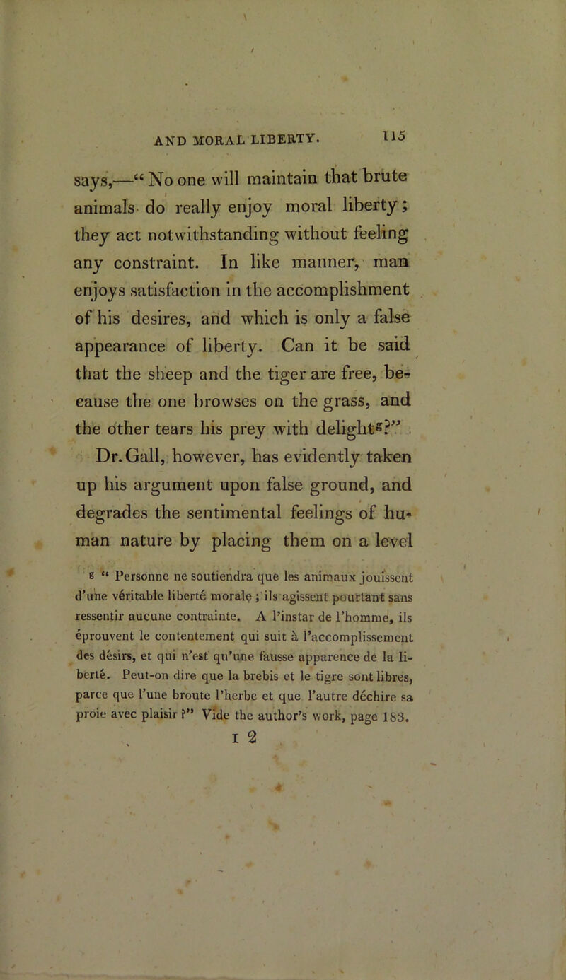 says,—“ No one will maintain that brute animals- do really enjoy moral liberty; they act notwithstanding without feeling any constraint. In like manner, man enjoys satisfaction in the accomplishment of his desires, and which is only a false appearance of liberty. Can it be said that the sheep and the tiger are free, be* cause the one browses on the grass, and the other tears his prey with delight^?^' . Dr. Gall, however, has evidently taken up his argument upon false ground, and degrades the sentimental feelings of hu- man nature by placing them on a level 8 “ Personne ne soutiendra que les animaux jouissent d’uiie veritable liberte moral? ;'ils agissent pourtatit sans ressentir aucune contrainte. A I’instar de I'homme, ils eprouvent le contentement qui suit h, I’accomplissement des desirs, et qui n’est qu’uue fausse apparence de la li- berte. Peut-on dire que la brebis et le tigre sont libres, parce que Tune broute I’herbe et que I'autre dechire sa proie avec plaisir ?” Vide the author’s work, page 183. I 2