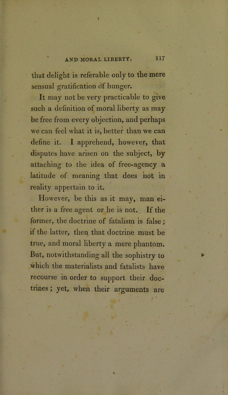 I ' AND MORAL LIBERTY, 117 that delight is referable only to the mere sensual gratification of hunger. It may not be very practicable to give f such a definition of moral liberty as may be free from every objection, and perhaps we can feel what it is, better than we can define it. I apprehend, however, that disputes have arisen on the subject, by attaching to the idea of free-agency a latitude of meaning that does not in reality appertain to it. However, be this as it may, man ei- ther is a free agent or he is not. If the former, the doctrine of fatalism is false; if the latter, then that doctrine must be true, and moral liberty a mere phantom. But, notwithstanding all the sophistry to which the materialists and fatalists have recourse in order to support their doc- trines ; yet, when their arguments are /