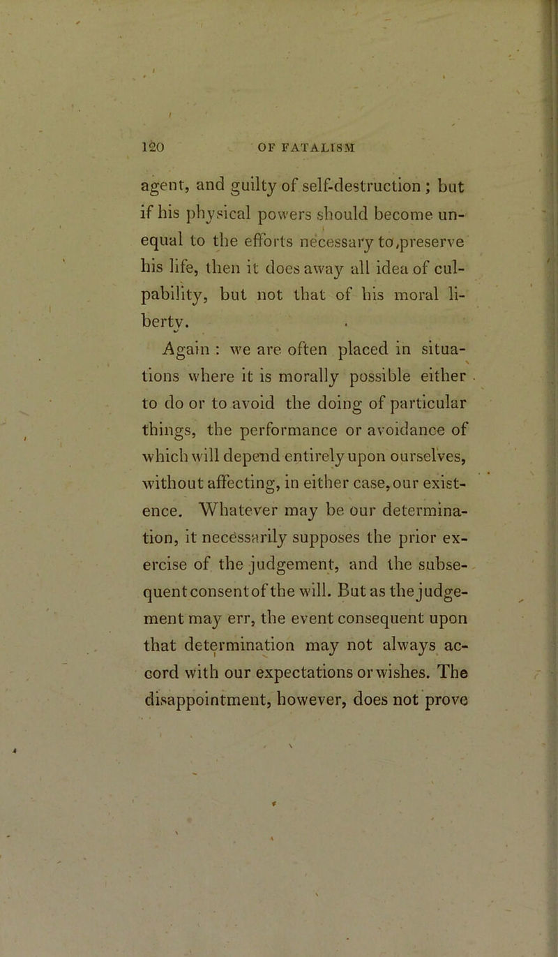 • ■•'1 -1 ^ 120 OF FATALISM agent, and guilty of self-destruction ; but if his physical powers should become un- t equal to the efforts necessary to,preserve his life, then it does away all idea of cul- pability, but not that of his moral li- berty. %/ Again : we are often placed in situa- tions where it is morally possible either to do or to avoid the doing of particular things, the performance or avoidance of which will depend entirely upon ourselves, without affecting, in either case,our exist- ence. Whatever may be our determina- tion, it necessarily supposes the prior ex- ercise of the judgement, and thesubse-. quentconsentof the will. But as the judge- ment may err, the event consequent upon that determination may not alw'ays ac- cord with our expectations or wishes. The disappointment, however, does not prove f