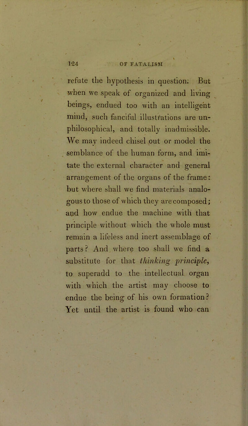 refute the hypothesis in question; But when we speak of organized and living beings, endued too with an intelligent mind, such fanciful illustrations are un- philosophical, and totally inadmissible. We may indeed chisel out or model the semblance of the human form, and imi- tate the external character and general arrangement of the organs of the frame: but w'here shall we find materials analo- gous to those of which they are composed; aud how endue the machine with that principle without which the whole must remain a lifeless and inert assemblage of parts? And where too shall we find a substitute for that thinking ‘principle, to superadd to the intellectual organ with which the artist may choose to endue the being of his own formation? Yet until the artist is found who can