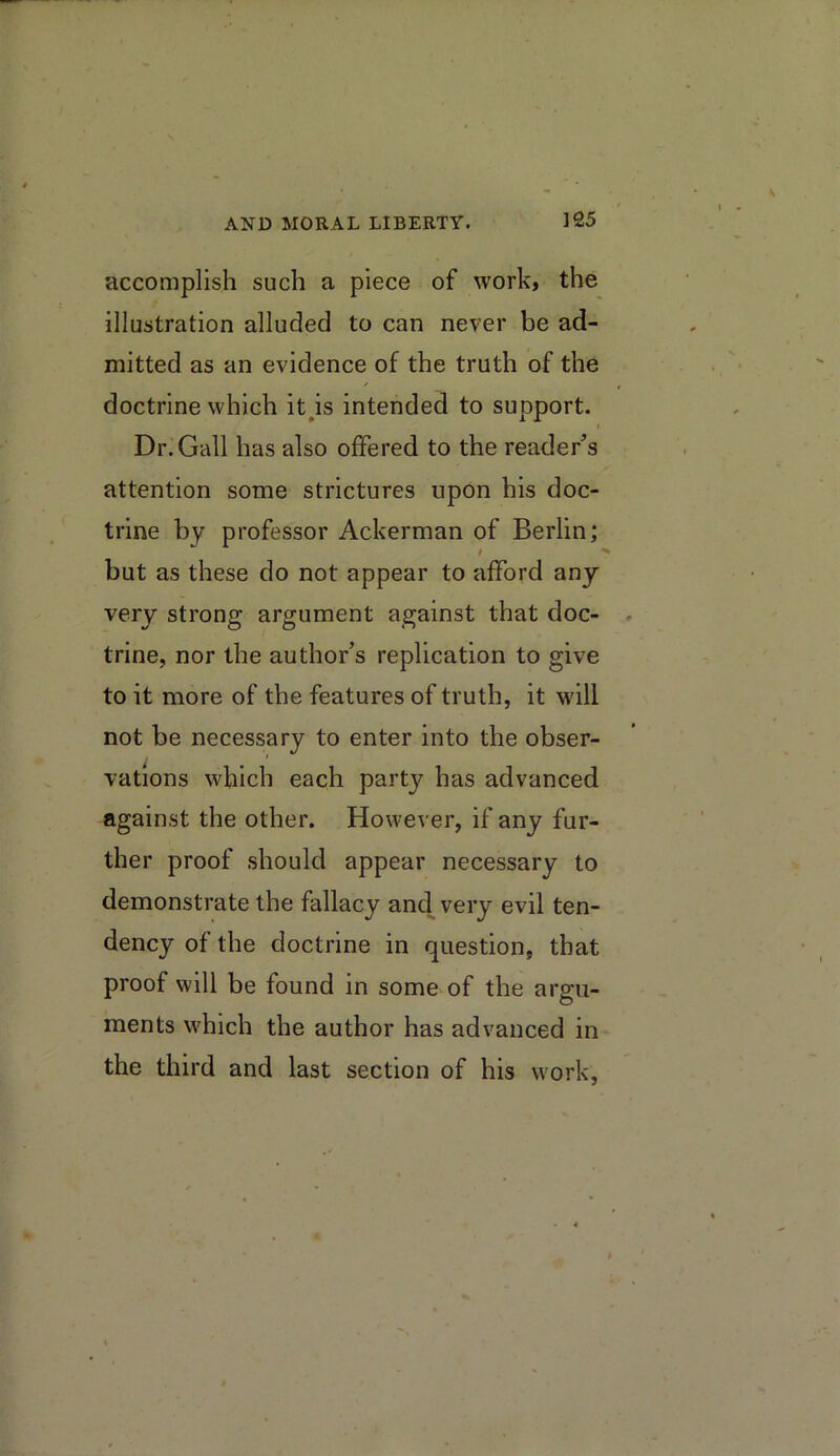 accomplish such a piece of work, the illustration alluded to can never be ad- mitted as an evidence of the truth of the doctrine which it^is intended to support. Dr. Gall has also offered to the reader^s attention some strictures upon his doc- trine by professor Ackerman of Berlin; / but as these do not appear to afford any very strong argument against that doc- trine, nor the author’s replication to give to it more of the features of truth, it will not be necessary to enter into the obser- vations which each partj^ has advanced against the other. However, if any fur- ther proof should appear necessary to demonstrate the fallacy and^ very evil ten- dency of the doctrine in question, that proof will be found in some of the argu- ments which the author has advanced in the third and last section of his work.