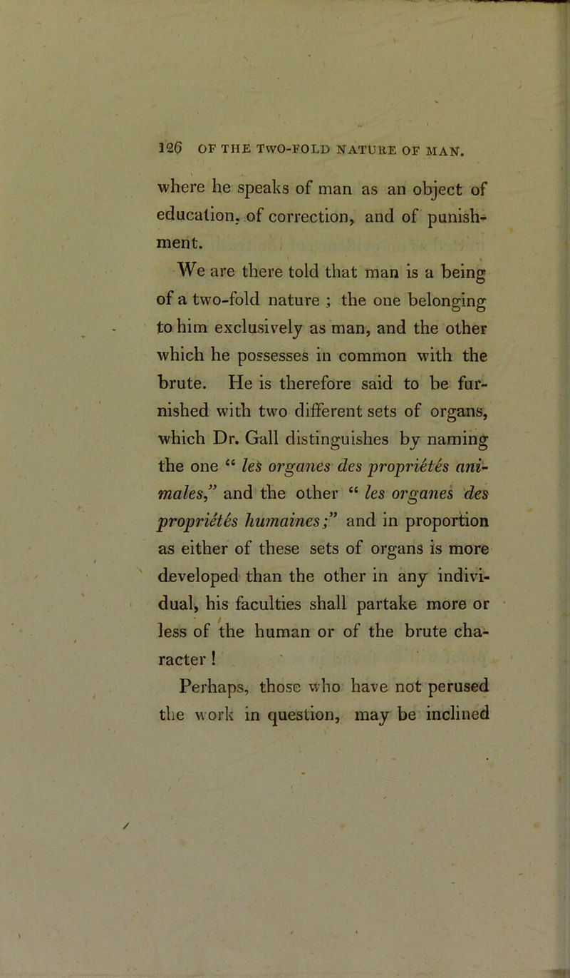 \ 126 OF THE Two-fold nature of man. V where he speaks of man as an object of education, of correction, and of punish* ment. We are there told that man is a being of a two-fold nature ; the one belonging to him exclusively as man, and the other which he possesses in common with the brute. He is therefore said to be fur- nished with two different sets of organs, which Dr. Gall distinguishes by naming the one “ le^ organes des propi'iSth ani- 77iales,'' and the other “ les organes 'des proprietes humaines;’ and in proportion as either of these sets of organs is more ' developed than the other in any indivi- - dual, his faculties shall partake more or less of the human or of the brute cha- racter ! / Perhaps, those who have not perused the work in question, may be inclined v’ /