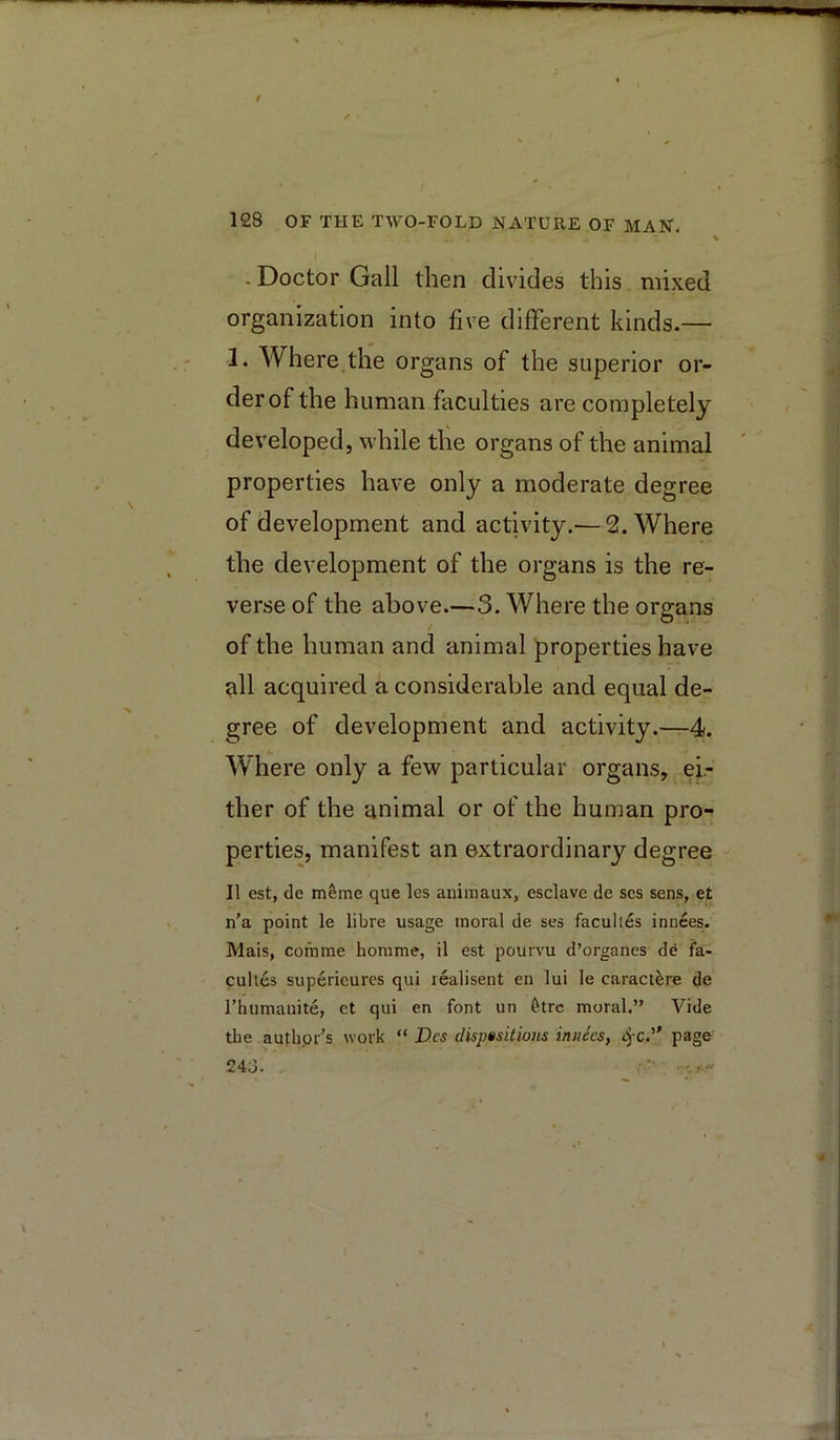 % I - Doctor Gall then divides this mixed organization into five different kinds.— 1. Where the organs of the superior or- der of the human faculties are completely developed, while the organs of the animal properties have only a moderate degree of development and activity.—2. Where the development of the organs is the re- verse of the above.—3. Where the organs of the human and animal properties have ^11 acquired a considerable and equal de- gree of development and activity.—^-4. Where only a few particular organs, ei- ther of the animal or of the human pro- perties, manifest an extraordinary degree - II est, de mSme que les animaux, esclave de scs sens, et n’a point le libre usage moral de ses faculles innces. Mais, comme honime, il est pourvu d’organes de fa* cultes superieurcs qui realisent en lui le caractfere de rhumanite, et qui en font un 6trc moral.” Vide the authpr’s work “ D.es dispositions iniiees, S^c.'’ page