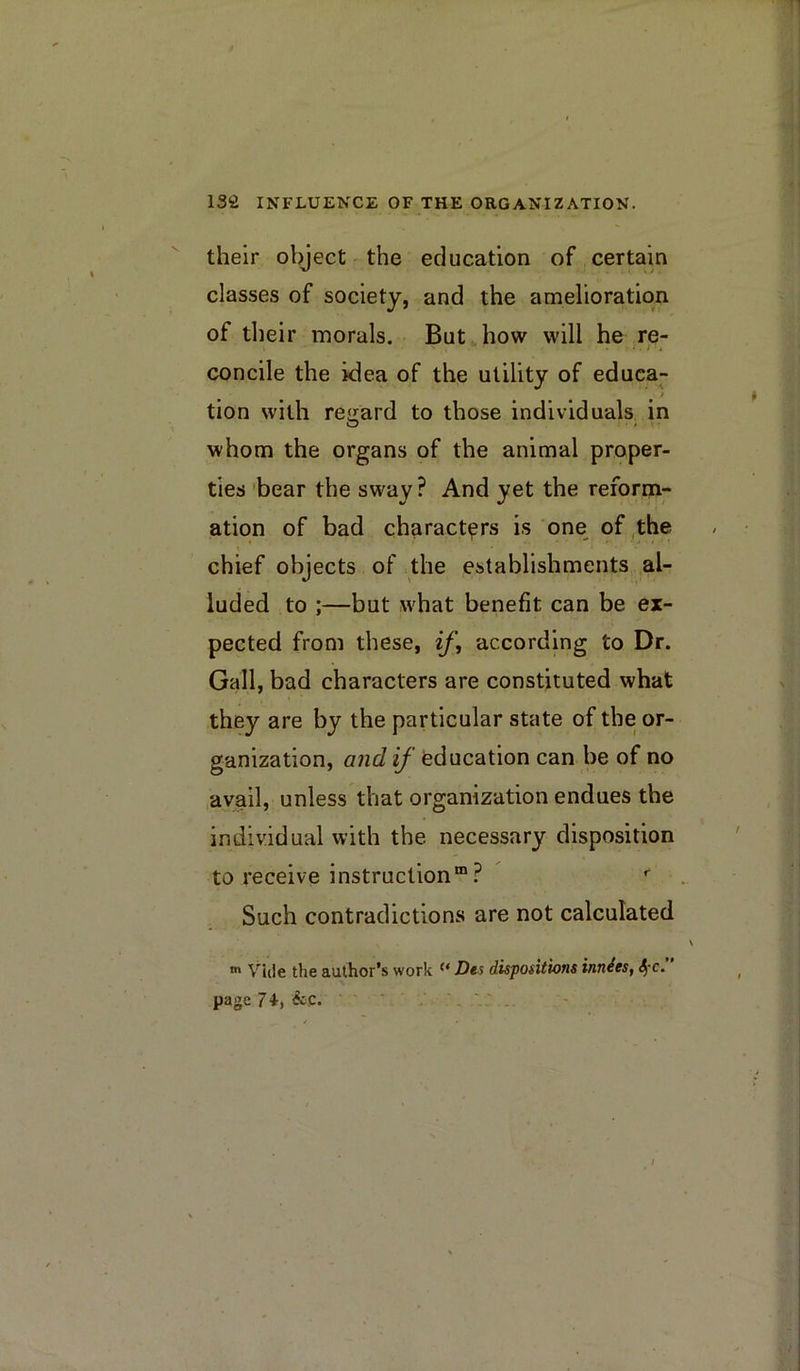 their object the education of,certain classes of society, and the amelioration of tlieir morals. But»how will he re- concile the idea of the utility of educa- i tion with regard to those individuals in whom the organs of the animal proper- ties bear the sway? And yet the reform- ation of bad characters is one of the chief objects of the establishments al- luded to ;—but what benefit can be ex- pected from these, if, according to Dr. Gall, bad characters are constituted what they are by the particular state of the or- ganization, and if feducation can be of no avail, unless that organization endues the individual with the necessary disposition to receive instruction® ? Such contradictions are not calculated Vide the author’s work Des dispofitions innies, S)-c. page 74-, &C. ‘ ' ' ' ' '