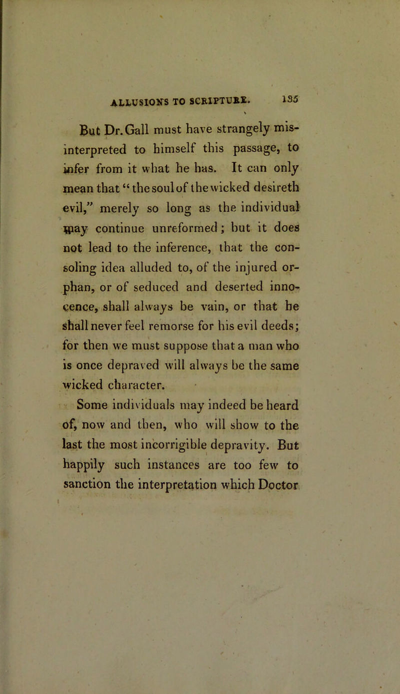 % But Dr.Gall must have strangely mis- interpreted to himself this passage, to kifer from it what he has. It can only mean that “the soul of the wicked desireth evil,” merely so long as the individual tapay continue unreformed; but it does not lead to the inference, that the con- soling idea alluded to, of the injured or- phan, or of seduced and deserted inno- cence, shall always be vain, or that be shall never feel remorse for his evil deeds; for then we must suppose that a man who is once depraved will always be the same wicked character. Some individuals may indeed be heard of, now and then, who will show to the last the most incorrigible depravity. But happily such instances are too few to sanction the interpretation which Doctor I