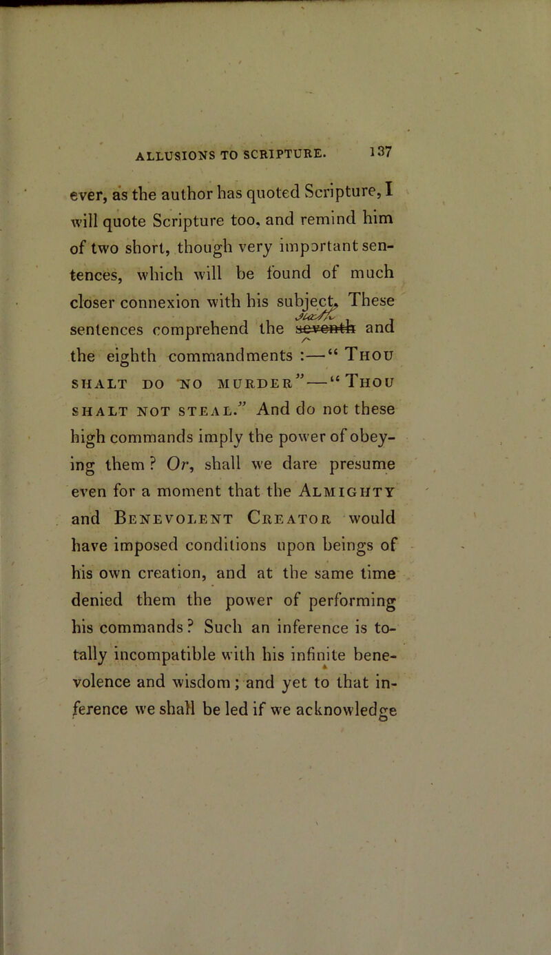 ever, as the author has quoted Scripture, I will quote Scripture too, and remind him of two short, though very important sen- tences, which will be found of much closer connexion with his subje^ These sentences comprehend the and the eighth commandments :—“ Thou SHALT DO •NO murder” “ThOU SHALT NOT STEAL.” And do iiot these high commands imply the power of obey- ing them ? Or, shall we dare presume even for a moment that the Almighty and Benevolent Creator would have imposed conditions upon beings of his own creation, and at the same lime denied them the power of performing his commands ? Such an inference is to- tally incompatible with his infinite bene- volence and wisdom; and yet to that in- ference we shall be led if we acknowledge O