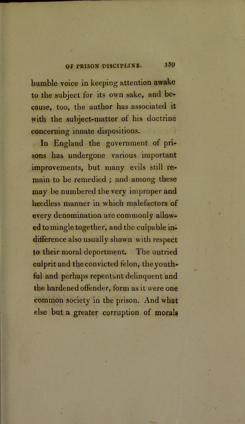 1S9 humble voice in keeping attention awake to the subject for its own sake, and be- cause, too, the author has associated it with the subject-matter of his doctrine concerning innate dispositions. In England the government of pri- sons has undergone various important improvements, but many evils still re- main to be remedied ; and among these may be numbered the very improper and heedless manner in which malefactors of every denomination are commonly allow- ed to mingle together, and the culpable in- difference also usually shown with respect to their moral deportment. The untried culprit and the convicted felon, theyouth- ful and perhaps repentant delinquent and the hardened offender, form as it were one common society in the prison. And what else but a greater corruption of morals