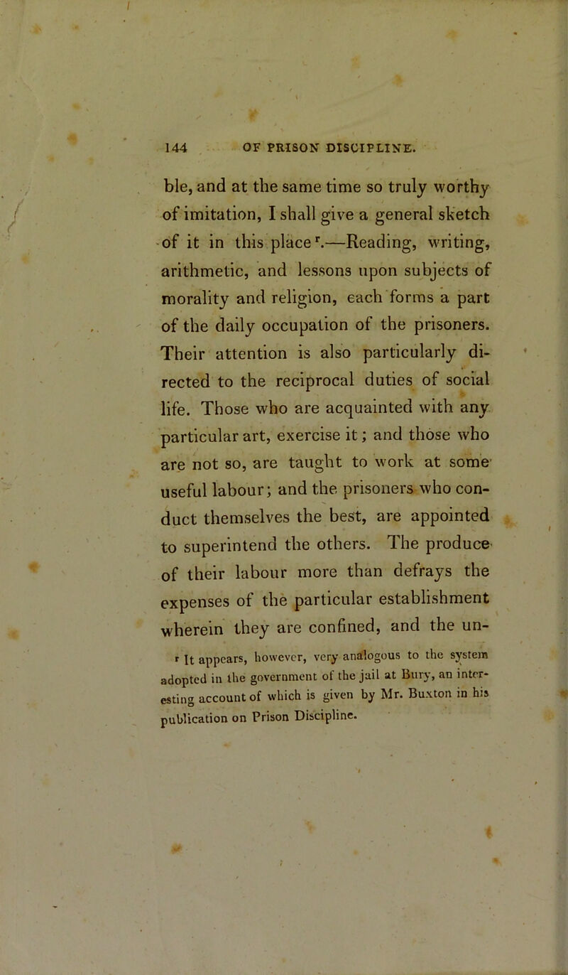 ble, and at the same time so truly worthy of imitation, I shall give a general sketch -of it in this place ^—Reading, writing, arithmetic, and lessons upon subjects of morality and religion, each forms a part of the daily occupation of the prisoners. Their attention is also particularly di- rected to the reciprocal duties of social life. Those who are acquainted with any particular art, exercise it; and those who are not so, are taught to work at some- useful labour; and the prisoners who con- duct themselves the best, are appointed to superintend the others. The produce of their labour more than defrays the expenses of the particular establishment wherein they are confined, and the un- r It appears, however, very analogous to the sj’stem adopted in the government of the jail at Bury, an inter- esting account of which is given by Mr. Buxton in his publication on Prison Discipline.