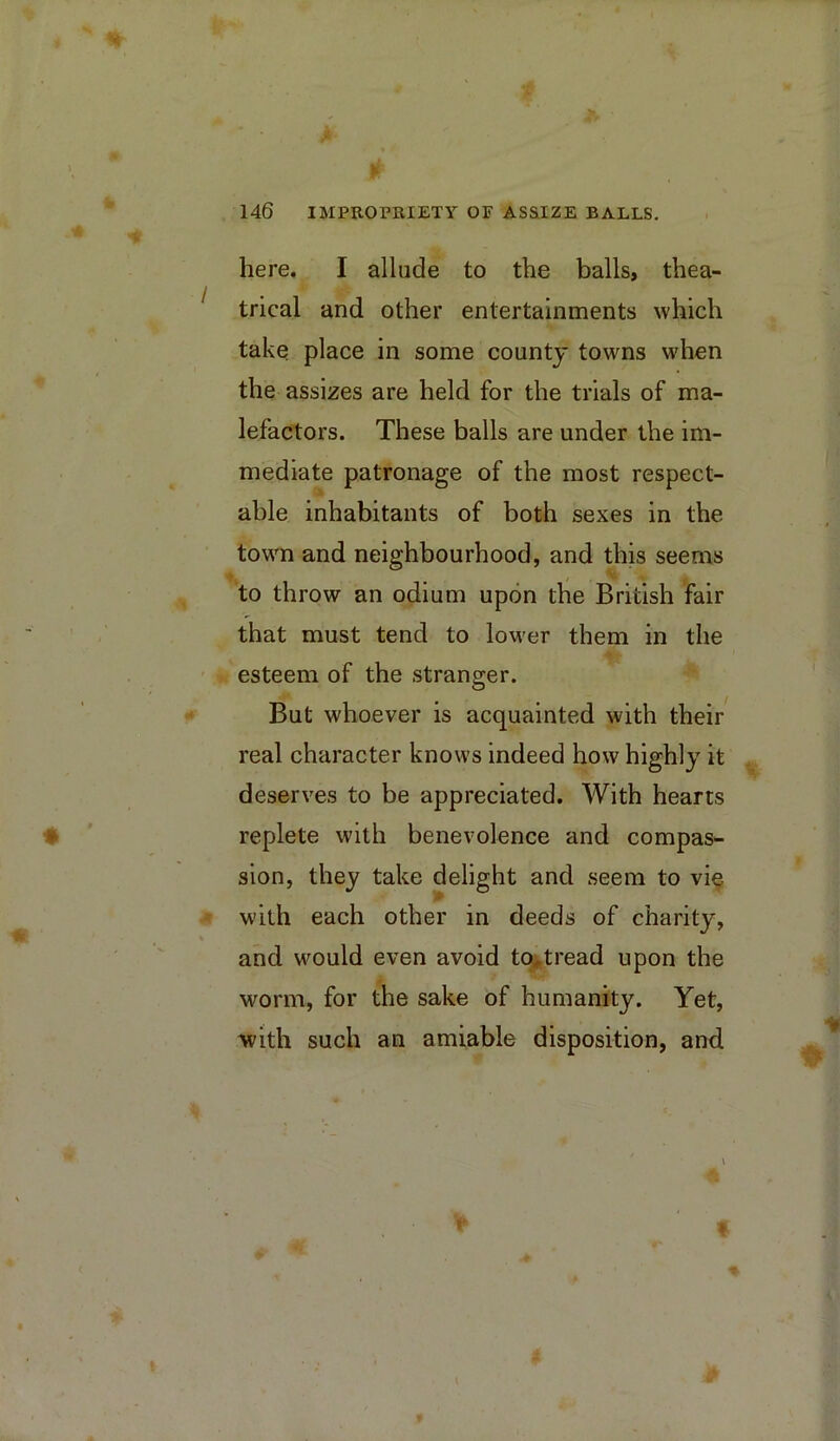 here. I allude to the balls, thea- trical and other entertainments which take place in some county towns when the assizes are held for the trials of ma- lefactors. These balls are under the im- mediate patronage of the most respect- able inhabitants of both sexes in the town and neighbourhood, and this seems to throw an odium upon the British fair that must tend to lower them in the esteem of the stranger. But whoever is acquainted with their real character knows indeed how highly it deserves to be appreciated. With hearts replete with benevolence and compas- sion, they take delight and seem to vi^ with each other in deeds of charity, and would even avoid tOi,tread upon the worm, for the sake of humanity. Yet, with such an amiable disposition, and