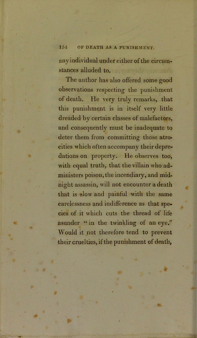 I 154 OF DEATH AS A PUNISHMENT. any individual under either of the circum- stances alluded to. The author has also offered some good observations respecting the punishment of death. He very truly remarks, that this punishment is in itself very little dreaded by certain classes of malefactors, and consequently must be inadequate to deter them from committing those atro-, cities which often accompany their depre- dations on property. He observes too, with equal truth, that the villain who ad- ministers poison, the incendiary, and mid- night assassin, will not encounter a death that is slow and painful with the same carelessness and indifference as that spe- cies of it which cuts the thread of life asunder “ in the twinkling of an eye.” S Would it not therefore-tend to prevent their cruelties, if the punishment of death. 1.